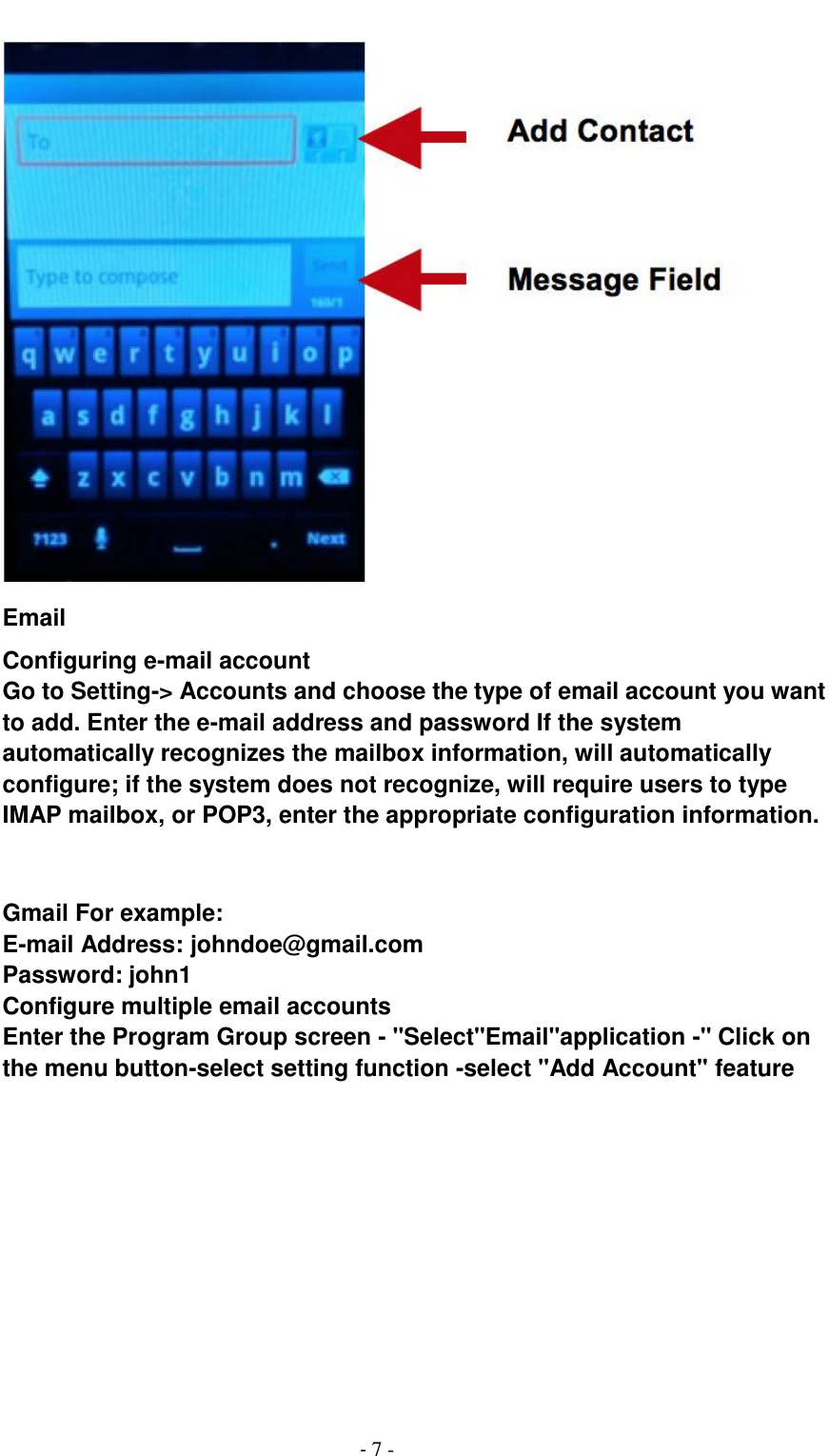                                          - 7 -  Email Configuring e-mail account Go to Setting-> Accounts and choose the type of email account you want to add. Enter the e-mail address and password If the system automatically recognizes the mailbox information, will automatically configure; if the system does not recognize, will require users to type IMAP mailbox, or POP3, enter the appropriate configuration information.       Gmail For example: E-mail Address: johndoe@gmail.com   Password: john1 Configure multiple email accounts Enter the Program Group screen - "Select"Email"application -" Click on the menu button-select setting function -select "Add Account" feature 