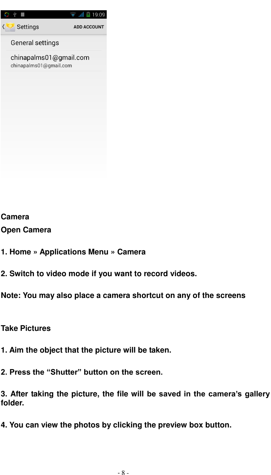                                          - 8 -    Camera Open Camera  1. Home &raquo; Applications Menu &raquo; Camera  2. Switch to video mode if you want to record videos.  Note: You may also place a camera shortcut on any of the screens     Take Pictures  1. Aim the object that the picture will be taken.  2. Press the &ldquo;Shutter&rdquo; button on the screen.  3. After taking the picture, the file will be saved in the camera&rsquo;s gallery folder.  4. You can view the photos by clicking the preview box button.   