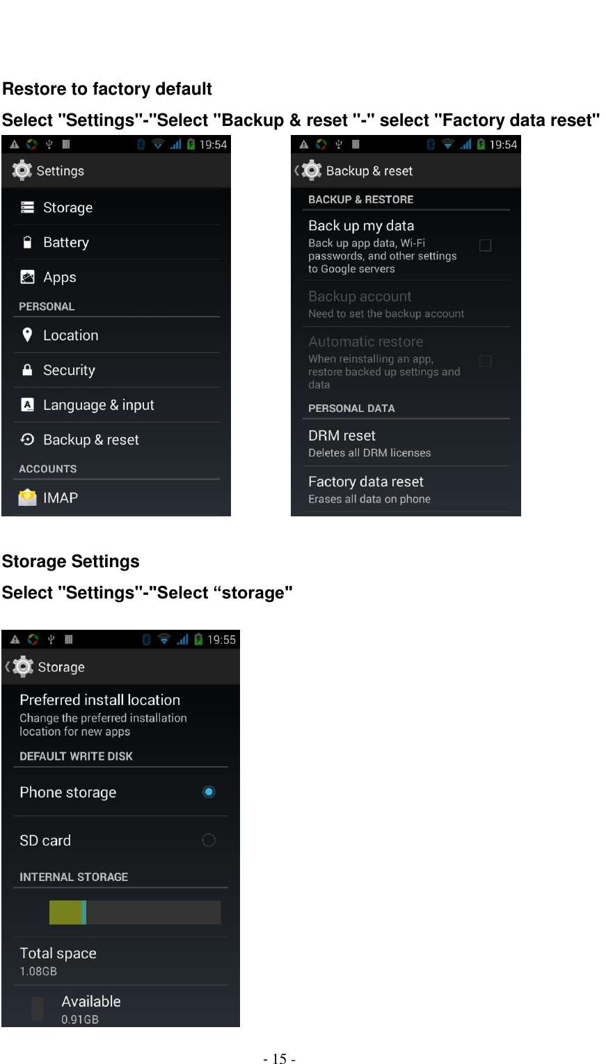                                          - 15 -   Restore to factory default Select "Settings"-"Select "Backup &amp; reset "-" select "Factory data reset"           Storage Settings Select "Settings"-"Select &ldquo;storage"   