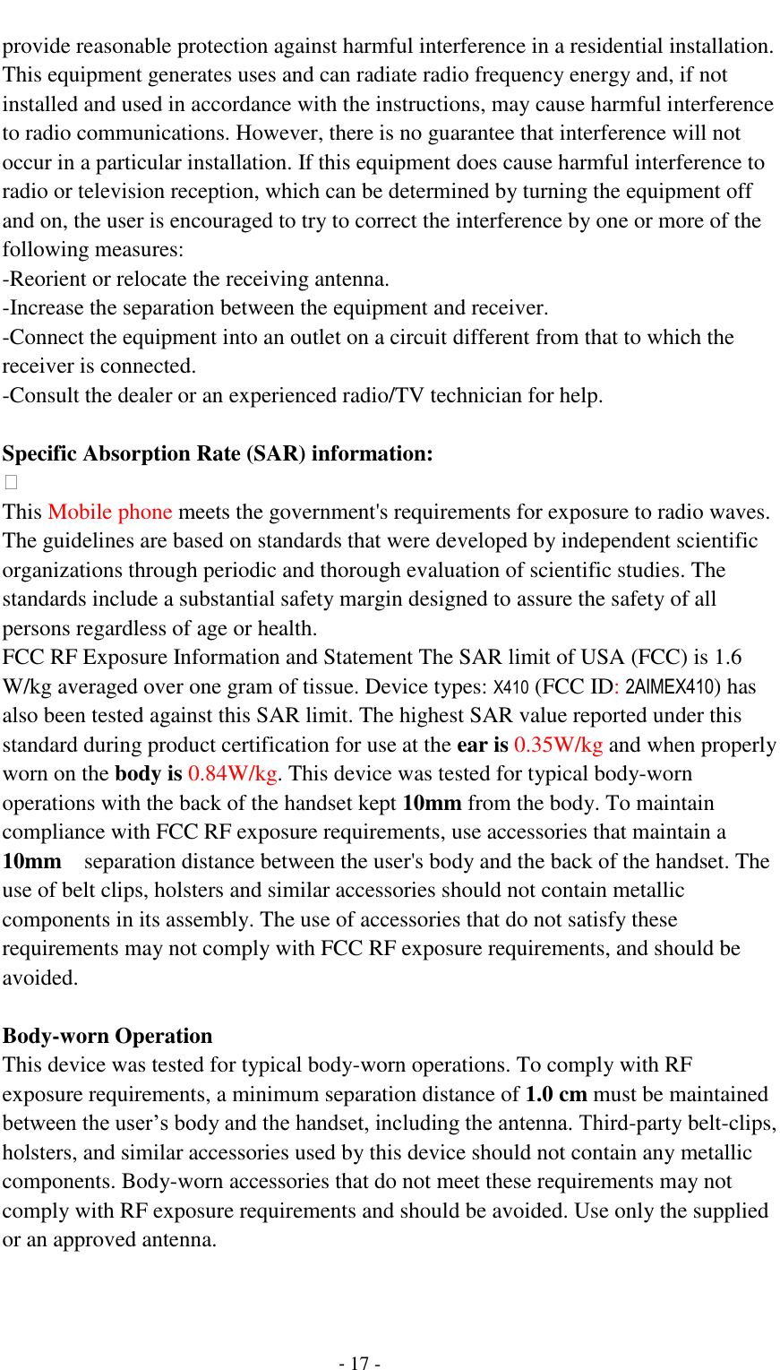                                          - 17 - provide reasonable protection against harmful interference in a residential installation. This equipment generates uses and can radiate radio frequency energy and, if not installed and used in accordance with the instructions, may cause harmful interference to radio communications. However, there is no guarantee that interference will not occur in a particular installation. If this equipment does cause harmful interference to radio or television reception, which can be determined by turning the equipment off and on, the user is encouraged to try to correct the interference by one or more of the following measures: -Reorient or relocate the receiving antenna. -Increase the separation between the equipment and receiver. -Connect the equipment into an outlet on a circuit different from that to which the receiver is connected. -Consult the dealer or an experienced radio/TV technician for help.  Specific Absorption Rate (SAR) information:  This Mobile phone meets the government's requirements for exposure to radio waves. The guidelines are based on standards that were developed by independent scientific organizations through periodic and thorough evaluation of scientific studies. The standards include a substantial safety margin designed to assure the safety of all persons regardless of age or health. FCC RF Exposure Information and Statement The SAR limit of USA (FCC) is 1.6 W/kg averaged over one gram of tissue. Device types: X410 (FCC ID: 2AIMEX410) has also been tested against this SAR limit. The highest SAR value reported under this standard during product certification for use at the ear is 0.35W/kg and when properly worn on the body is 0.84W/kg. This device was tested for typical body-worn operations with the back of the handset kept 10mm from the body. To maintain compliance with FCC RF exposure requirements, use accessories that maintain a 10mm  separation distance between the user's body and the back of the handset. The use of belt clips, holsters and similar accessories should not contain metallic components in its assembly. The use of accessories that do not satisfy these requirements may not comply with FCC RF exposure requirements, and should be avoided.  Body-worn Operation This device was tested for typical body-worn operations. To comply with RF exposure requirements, a minimum separation distance of 1.0 cm must be maintained between the user&rsquo;s body and the handset, including the antenna. Third-party belt-clips, holsters, and similar accessories used by this device should not contain any metallic components. Body-worn accessories that do not meet these requirements may not comply with RF exposure requirements and should be avoided. Use only the supplied or an approved antenna.  
