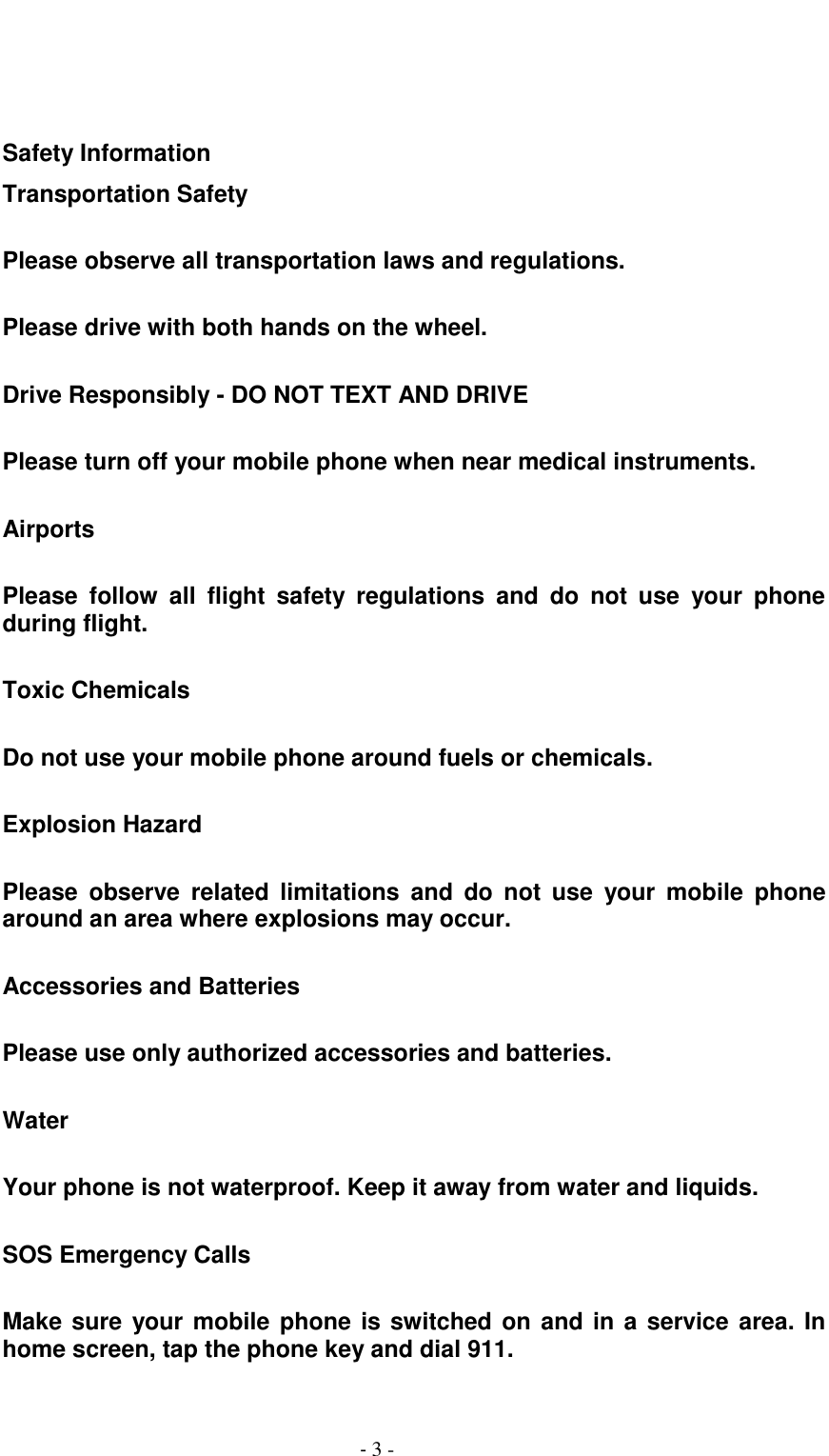                                          - 3 -    Safety Information Transportation Safety  Please observe all transportation laws and regulations.  Please drive with both hands on the wheel.  Drive Responsibly - DO NOT TEXT AND DRIVE  Please turn off your mobile phone when near medical instruments.  Airports  Please  follow  all  flight  safety  regulations  and  do  not  use  your  phone during flight.  Toxic Chemicals  Do not use your mobile phone around fuels or chemicals.  Explosion Hazard  Please  observe  related  limitations  and  do  not  use  your  mobile  phone around an area where explosions may occur.  Accessories and Batteries  Please use only authorized accessories and batteries.  Water  Your phone is not waterproof. Keep it away from water and liquids.  SOS Emergency Calls  Make sure your mobile phone is switched on and in a service area. In home screen, tap the phone key and dial 911.  