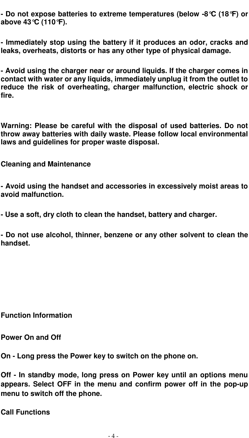                                          - 4 - - Do not expose batteries to extreme temperatures (below -8&deg;C (18&deg;F) or above 43&deg;C (110&deg;F).  - Immediately stop using the battery if it produces an odor, cracks and leaks, overheats, distorts or has any other type of physical damage.  - Avoid using the charger near or around liquids. If the charger comes in contact with water or any liquids, immediately unplug it from the outlet to reduce  the  risk  of  overheating,  charger  malfunction,  electric  shock  or fire.     Warning: Please be careful with the disposal of used batteries. Do not throw away batteries with daily waste. Please follow local environmental laws and guidelines for proper waste disposal.  Cleaning and Maintenance    - Avoid using the handset and accessories in excessively moist areas to avoid malfunction.  - Use a soft, dry cloth to clean the handset, battery and charger.  - Do not use alcohol, thinner, benzene or any other solvent to clean the handset.       Function Information  Power On and Off    On - Long press the Power key to switch on the phone on.  Off - In standby mode, long press on Power key until an options menu appears. Select OFF in the menu and confirm power off in the pop-up menu to switch off the phone.  Call Functions  