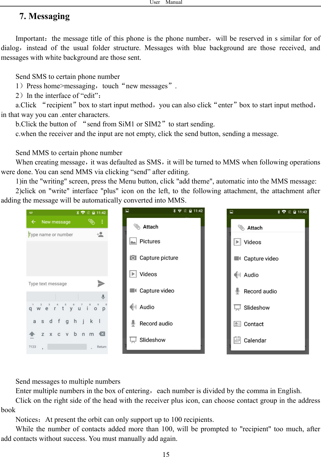 User    Manual  157. Messaging Important：the message title of  this phone is the phone number，will be reserved in  s similar for of dialog，instead  of  the  usual  folder  structure.  Messages  with  blue  background  are  those  received,  and messages with white background are those sent.      Send SMS to certain phone number 1）Press home>messaging，touch&ldquo;new messages&rdquo;. 2）In the interface of &ldquo;edit&rdquo;： a.Click  &ldquo;recipient&rdquo;box to start input method，you can also click&ldquo;enter&rdquo;box to start input method，in that way you can .enter characters. b.Click the button of  &ldquo;send from SiM1 or SIM2&rdquo;to start sending. c.when the receiver and the input are not empty, click the send button, sending a message.  Send MMS to certain phone number When creating message，it was defaulted as SMS，it will be turned to MMS when following operations were done. You can send MMS via clicking &ldquo;send&rdquo; after editing.   1)in the "writing" screen, press the Menu button, click "add theme", automatic into the MMS message: 2)click on  "write" interface  "plus" icon  on  the  left,  to  the  following attachment,  the  attachment  after adding the message will be automatically converted into MMS.                Send messages to multiple numbers Enter multiple numbers in the box of entering，each number is divided by the comma in English. Click on the right side of the head with the receiver plus icon, can choose contact group in the address book   Notices：At present the orbit can only support up to 100 recipients.   While  the  number  of  contacts  added  more than  100,  will  be  prompted  to  "recipient" too  much, after               add contacts without success. You must manually add again. 