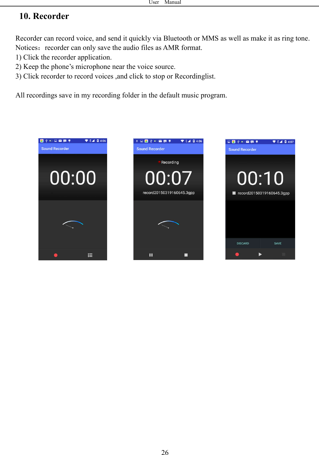 User    Manual  2610. Recorder Recorder can record voice, and send it quickly via Bluetooth or MMS as well as make it as ring tone. Notices：recorder can only save the audio files as AMR format. 1) Click the recorder application. 2) Keep the phone&rsquo;s microphone near the voice source. 3) Click recorder to record voices ,and click to stop or Recordinglist.  All recordings save in my recording folder in the default music program.                                     