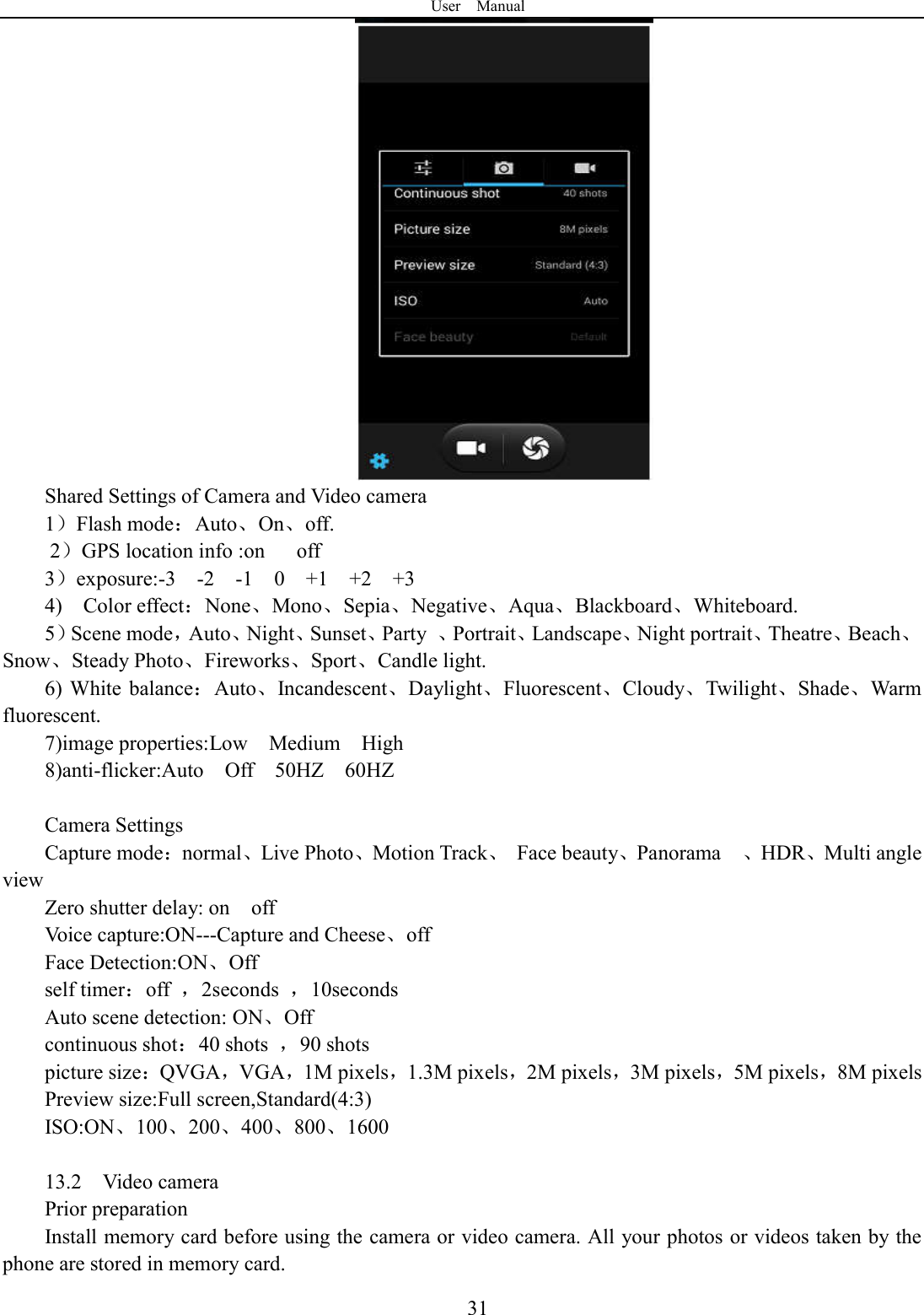 User    Manual  31 Shared Settings of Camera and Video camera 1）Flash mode：Auto、On、off.       2）GPS location info :on      off 3）exposure:-3    -2    -1    0    +1    +2    +3 4)    Color effect：None、Mono、Sepia、Negative、Aqua、Blackboard、Whiteboard. 5）Scene mode，Auto、Night、Sunset、Party  、Portrait、Landscape、Night portrait、Theatre、Beach、Snow、Steady Photo、Fireworks、Sport、Candle light. 6) White  balance：Auto、Incandescent、Daylight、Fluorescent、Cloudy、Twilight、Shade、Warm fluorescent. 7)image properties:Low    Medium    High 8)anti-flicker:Auto    Off    50HZ    60HZ  Camera Settings Capture mode：normal、Live Photo、Motion Track、  Face beauty、Panorama    、HDR、Multi angle view Zero shutter delay: on    off Voice capture:ON---Capture and Cheese、off Face Detection:ON、Off self timer：off  ，2seconds  ，10seconds Auto scene detection: ON、Off continuous shot：40 shots  ，90 shots picture size：QVGA，VGA，1M pixels，1.3M pixels，2M pixels，3M pixels，5M pixels，8M pixels Preview size:Full screen,Standard(4:3) ISO:ON、100、200、400、800、1600  13.2    Video camera Prior preparation Install memory card before using the camera or video camera. All your photos or videos taken by the phone are stored in memory card. 