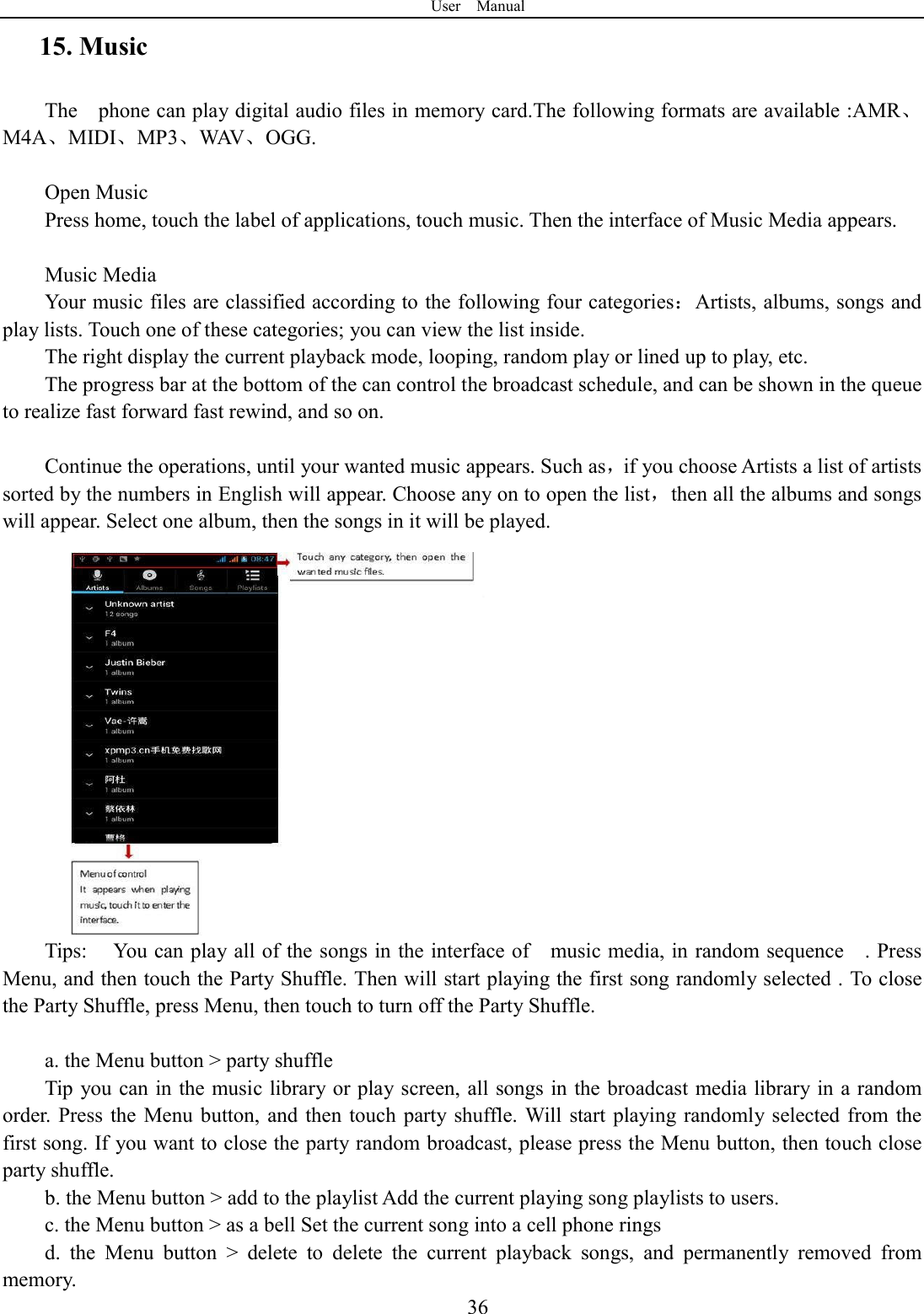 User    Manual  3615. Music The    phone can play digital audio files in memory card.The following formats are available :AMR、M4A、MIDI、MP3、WAV、OGG.  Open Music Press home, touch the label of applications, touch music. Then the interface of Music Media appears.  Music Media Your music files are classified according to the following four categories：Artists, albums, songs and play lists. Touch one of these categories; you can view the list inside. The right display the current playback mode, looping, random play or lined up to play, etc. The progress bar at the bottom of the can control the broadcast schedule, and can be shown in the queue to realize fast forward fast rewind, and so on.  Continue the operations, until your wanted music appears. Such as，if you choose Artists a list of artists sorted by the numbers in English will appear. Choose any on to open the list，then all the albums and songs will appear. Select one album, then the songs in it will be played. Tips:  You can play all of the songs in the interface of    music media, in random sequence    . Press   Menu, and then touch the Party Shuffle. Then will start playing the first song randomly selected . To close the Party Shuffle, press Menu, then touch to turn off the Party Shuffle.  a. the Menu button > party shuffle Tip  you can in the music library or play screen, all songs in the broadcast media library in a random order. Press the Menu  button,  and  then  touch party  shuffle. Will  start playing  randomly  selected from  the first song. If you want to close the party random broadcast, please press the Menu button, then touch close party shuffle. b. the Menu button > add to the playlist Add the current playing song playlists to users. c. the Menu button > as a bell Set the current song into a cell phone rings d.  the  Menu  button  >  delete  to  delete  the  current  playback  songs,  and  permanently  removed  from memory. 