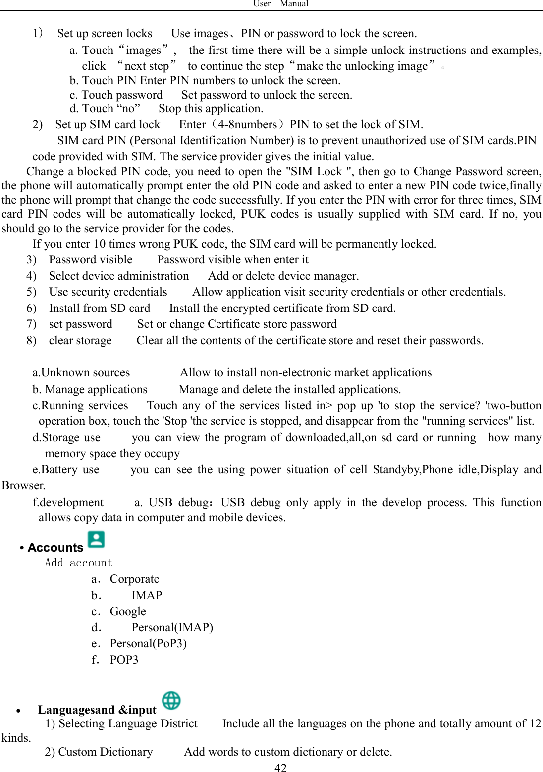 User    Manual  42 1)  Set up screen locks      Use images、PIN or password to lock the screen. a. Touch&ldquo;images&rdquo;,    the first time there will be a simple unlock instructions and examples, click  &ldquo;next step&rdquo;  to continue the step&ldquo;make the unlocking image&rdquo;。 b. Touch PIN Enter PIN numbers to unlock the screen.                     c. Touch password      Set password to unlock the screen. d. Touch &ldquo;no&rdquo;      Stop this application. 2)    Set up SIM card lock      Enter（4-8numbers）PIN to set the lock of SIM. SIM card PIN (Personal Identification Number) is to prevent unauthorized use of SIM cards.PIN code provided with SIM. The service provider gives the initial value. Change a blocked PIN code, you need to open the "SIM Lock ", then go to Change Password screen, the phone will automatically prompt enter the old PIN code and asked to enter a new PIN code twice,finally the phone will prompt that change the code successfully. If you enter the PIN with error for three times, SIM card  PIN  codes  will  be  automatically  locked,  PUK  codes  is  usually  supplied  with  SIM  card.  If  no,  you should go to the service provider for the codes. If you enter 10 times wrong PUK code, the SIM card will be permanently locked. 3)    Password visible        Password visible when enter it 4)    Select device administration      Add or delete device manager. 5)    Use security credentials        Allow application visit security credentials or other credentials. 6)    Install from SD card      Install the encrypted certificate from SD card.   7)    set password        Set or change Certificate store password 8)    clear storage        Clear all the contents of the certificate store and reset their passwords.  a.Unknown sources                Allow to install non-electronic market applications b. Manage applications          Manage and delete the installed applications. c.Running  services      Touch  any  of  the  services  listed  in>  pop  up  'to  stop  the  service?  'two-button operation box, touch the 'Stop 'the service is stopped, and disappear from the "running services" list. d.Storage use          you  can  view  the program of  downloaded,all,on sd card  or  running    how many memory space they occupy   e.Battery  use          you  can  see  the  using  power  situation  of  cell  Standyby,Phone  idle,Display  and Browser. f.development          a.  USB  debug：USB  debug  only  apply  in  the  develop  process.  This  function allows copy data in computer and mobile devices. &bull; Accounts  Add account a． Corporate b． IMAP c． Google d． Personal(IMAP) e． Personal(PoP3) f． POP3   Languagesand &amp;input  1) Selecting Language District        Include all the languages on the phone and totally amount of 12 kinds.   2) Custom Dictionary          Add words to custom dictionary or delete. 