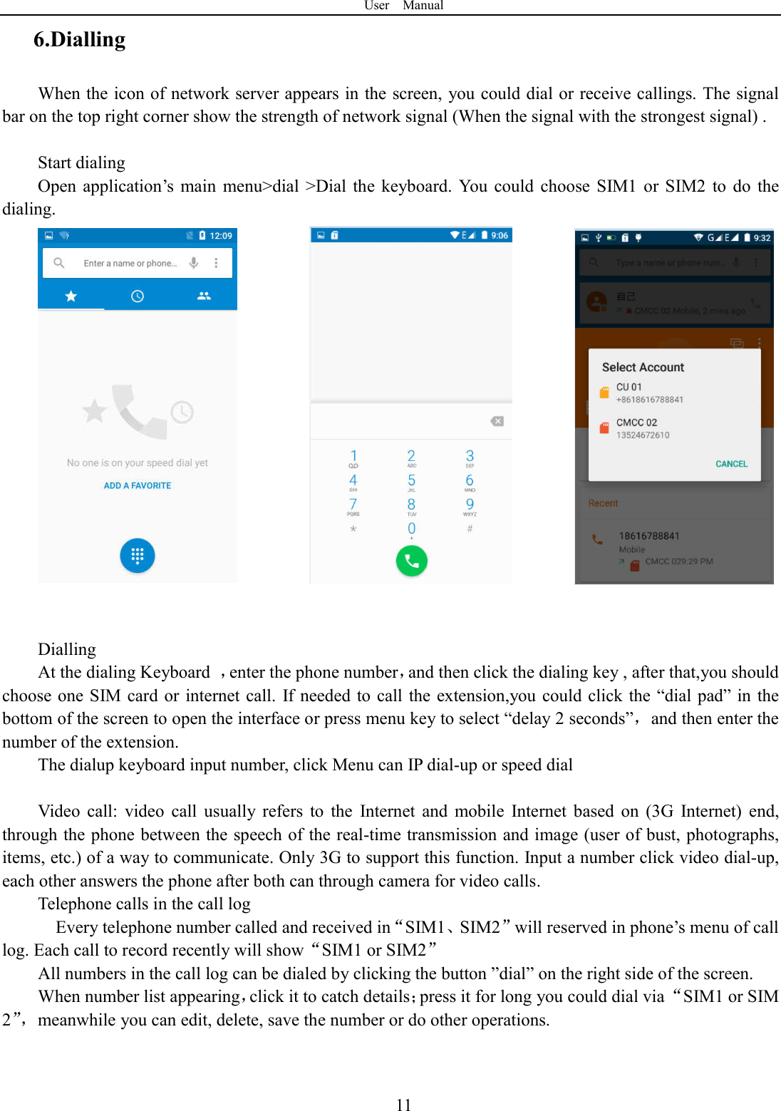 User    Manual  116.Dialling When the icon of network server appears in the screen, you could dial or receive callings. The signal bar on the top right corner show the strength of network signal (When the signal with the strongest signal) .  Start dialing   Open  application&rsquo;s  main  menu>dial  >Dial  the  keyboard.  You  could  choose  SIM1 or  SIM2  to  do  the dialing.                       Dialling At the dialing Keyboard  ，enter the phone number，and then click the dialing key , after that,you should choose one SIM card or internet call. If needed to call the  extension,you could click the &ldquo;dial  pad&rdquo; in  the bottom of the screen to open the interface or press menu key to select &ldquo;delay 2 seconds&rdquo;，and then enter the number of the extension. The dialup keyboard input number, click Menu can IP dial-up or speed dial                                    Video  call:  video  call  usually  refers  to  the  Internet  and  mobile  Internet  based  on  (3G  Internet)  end, through the phone between the speech of the real-time transmission and image (user of bust, photographs, items, etc.) of a way to communicate. Only 3G to support this function. Input a number click video dial-up, each other answers the phone after both can through camera for video calls. Telephone calls in the call log     Every telephone number called and received in&ldquo;SIM1、SIM2&rdquo;will reserved in phone&rsquo;s menu of call log. Each call to record recently will show&ldquo;SIM1 or SIM2&rdquo; All numbers in the call log can be dialed by clicking the button &rdquo;dial&rdquo; on the right side of the screen. When number list appearing，click it to catch details；press it for long you could dial via &ldquo;SIM1 or SIM 2&rdquo;，meanwhile you can edit, delete, save the number or do other operations.   