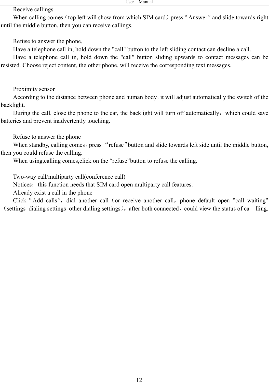 User    Manual  12Receive callings When calling comes（top left will show from which SIM card）press&ldquo;Answer&rdquo;and slide towards right until the middle button, then you can receive callings.  Refuse to answer the phone, Have a telephone call in, hold down the "call" button to the left sliding contact can decline a call. Have  a  telephone  call  in,  hold  down  the  "call"  button  sliding  upwards  to  contact  messages  can  be resisted. Choose reject content, the other phone, will receive the corresponding text messages.   Proximity sensor According to the distance between phone and human body，it will adjust automatically the switch of the backlight. During the call, close the phone to the ear, the backlight will turn off automatically，which could save batteries and prevent inadvertently touching.  Refuse to answer the phone When standby, calling comes，press &ldquo;refuse&rdquo;button and slide towards left side until the middle button, then you could refuse the calling. When using,calling comes,click on the &ldquo;refuse&rdquo;button to refuse the calling.  Two-way call/multiparty call(conference call) Notices：this function needs that SIM card open multiparty call features. Already exist a call in the phone Click&ldquo;Add  calls&rdquo;，dial  another  call（or  receive  another  call，phone  default  open  &rdquo;call  waiting&rdquo;（settings&ndash;dialing settings&ndash;other dialing settings），after both connected，could view the status of ca    lling.                    