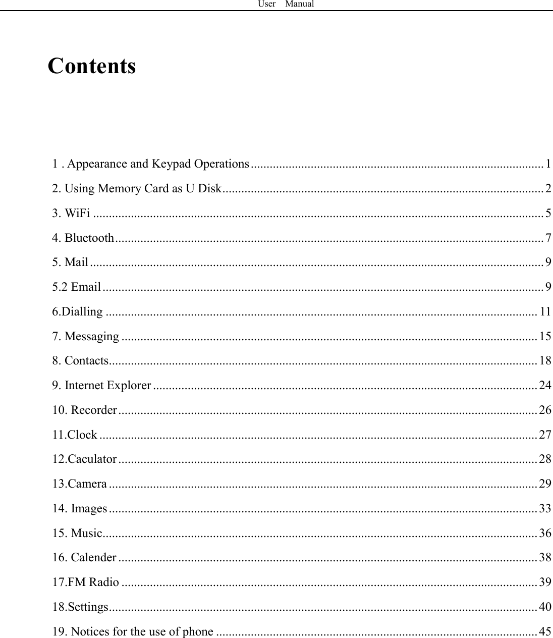 User    Manual   Contents    1 . Appearance and Keypad Operations ............................................................................................. 1 2. Using Memory Card as U Disk ...................................................................................................... 2 3. WiFi ............................................................................................................................................... 5 4. Bluetooth ........................................................................................................................................ 7 5. Mail ................................................................................................................................................ 9 5.2 Email ............................................................................................................................................ 9 6.Dialling ......................................................................................................................................... 11 7. Messaging .................................................................................................................................... 15 8. Contacts........................................................................................................................................ 18 9. Internet Explorer .......................................................................................................................... 24 10. Recorder ..................................................................................................................................... 26 11.Clock ........................................................................................................................................... 27 12.Caculator ..................................................................................................................................... 28 13.Camera ........................................................................................................................................ 29 14. Images ........................................................................................................................................ 33 15. Music.......................................................................................................................................... 36 16. Calender ..................................................................................................................................... 38 17.FM Radio .................................................................................................................................... 39 18.Settings ........................................................................................................................................ 40 19. Notices for the use of phone ...................................................................................................... 45     