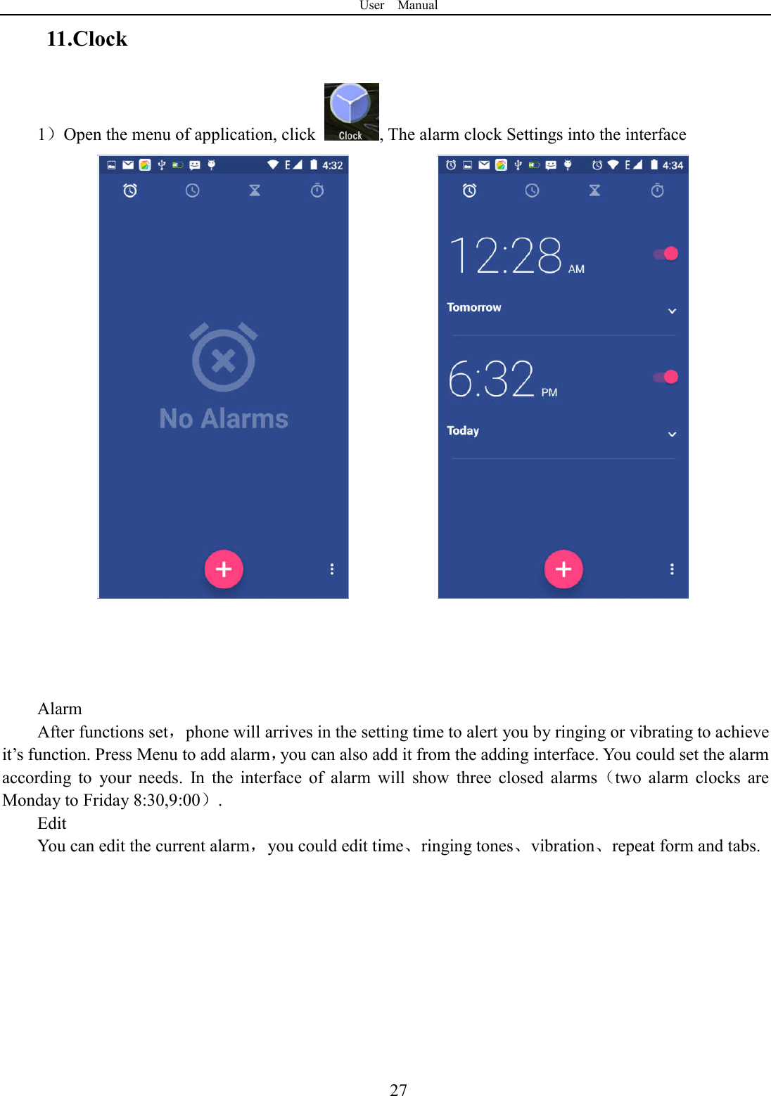 User    Manual  2711.Clock 1）Open the menu of application, click  , The alarm clock Settings into the interface                   Alarm After functions set，phone will arrives in the setting time to alert you by ringing or vibrating to achieve it&rsquo;s function. Press Menu to add alarm，you can also add it from the adding interface. You could set the alarm according  to  your  needs.  In  the  interface  of  alarm  will  show  three  closed  alarms（two  alarm  clocks  are Monday to Friday 8:30,9:00）. Edit You can edit the current alarm，you could edit time、ringing tones、vibration、repeat form and tabs.    