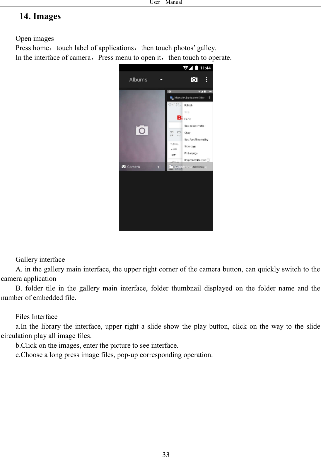User    Manual  3314. Images Open images Press home，touch label of applications，then touch photos&rsquo; galley. In the interface of camera，Press menu to open it，then touch to operate.    Gallery interface A. in the gallery main interface, the upper right corner of the camera button, can quickly switch to the camera application B.  folder  tile  in  the  gallery  main  interface,  folder  thumbnail  displayed  on  the  folder  name  and  the number of embedded file.  Files Interface a.In  the  library  the  interface,  upper  right  a  slide  show  the  play  button,  click  on  the  way  to  the  slide circulation play all image files. b.Click on the images, enter the picture to see interface. c.Choose a long press image files, pop-up corresponding operation.  