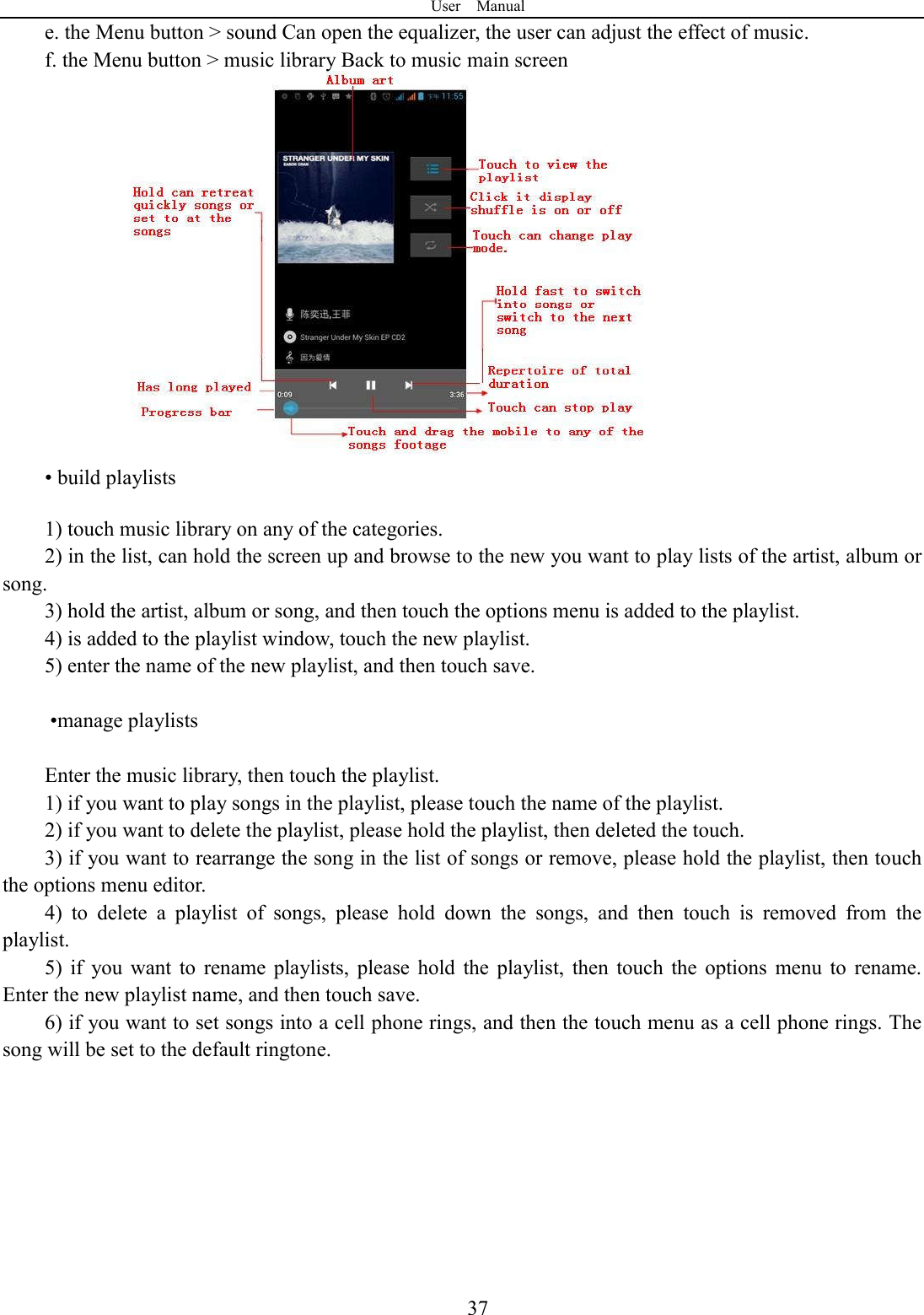 User    Manual  37e. the Menu button > sound Can open the equalizer, the user can adjust the effect of music. f. the Menu button > music library Back to music main screen               &bull; build playlists  1) touch music library on any of the categories. 2) in the list, can hold the screen up and browse to the new you want to play lists of the artist, album or song. 3) hold the artist, album or song, and then touch the options menu is added to the playlist. 4) is added to the playlist window, touch the new playlist. 5) enter the name of the new playlist, and then touch save.   &bull;manage playlists  Enter the music library, then touch the playlist. 1) if you want to play songs in the playlist, please touch the name of the playlist. 2) if you want to delete the playlist, please hold the playlist, then deleted the touch. 3) if you want to rearrange the song in the list of songs or remove, please hold the playlist, then touch the options menu editor. 4)  to  delete  a  playlist  of  songs,  please  hold  down  the  songs,  and  then  touch  is  removed  from  the playlist. 5)  if  you  want  to  rename  playlists,  please  hold  the  playlist,  then  touch  the  options  menu  to  rename. Enter the new playlist name, and then touch save. 6) if you want to set songs into a cell phone rings, and then the touch menu as a cell phone rings. The song will be set to the default ringtone.   