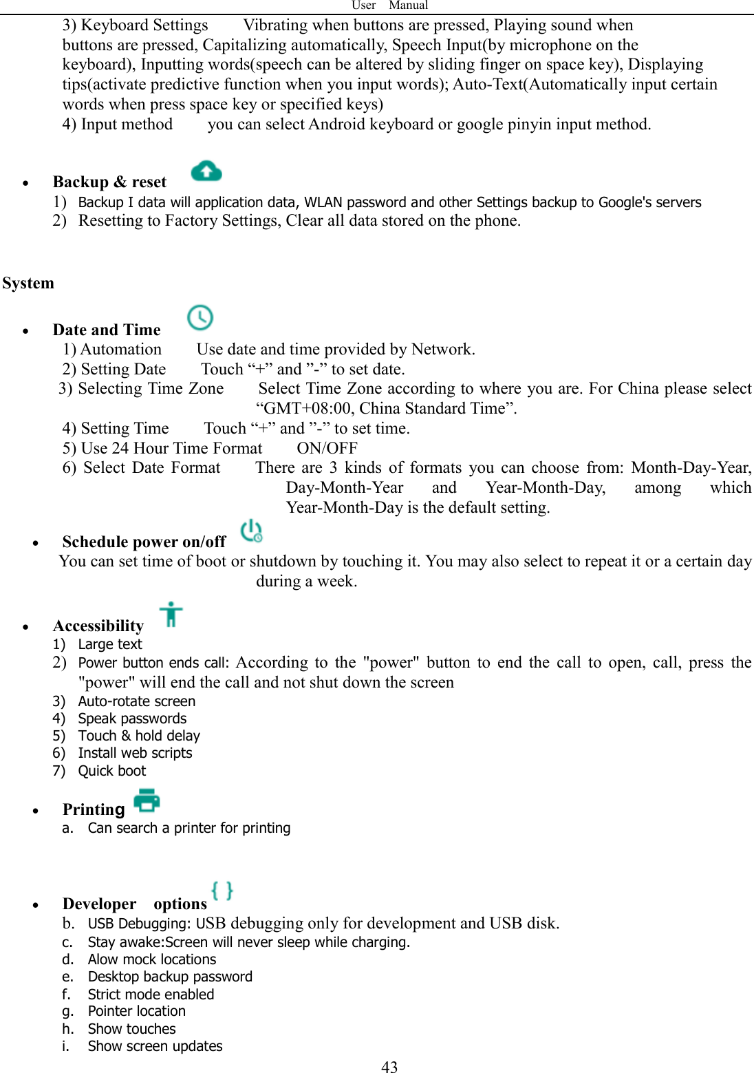 User    Manual  433) Keyboard Settings        Vibrating when buttons are pressed, Playing sound when buttons are pressed, Capitalizing automatically, Speech Input(by microphone on the keyboard), Inputting words(speech can be altered by sliding finger on space key), Displaying tips(activate predictive function when you input words); Auto-Text(Automatically input certain words when press space key or specified keys) 4) Input method        you can select Android keyboard or google pinyin input method.   Backup &amp; reset     1) Backup I data will application data, WLAN password and other Settings backup to Google's servers 2) Resetting to Factory Settings, Clear all data stored on the phone.   System  Date and Time   1) Automation        Use date and time provided by Network. 2) Setting Date        Touch &ldquo;+&rdquo; and &rdquo;-&rdquo; to set date.             3) Selecting Time Zone        Select Time Zone according to where you are. For China please select &ldquo;GMT+08:00, China Standard Time&rdquo;.     4) Setting Time        Touch &ldquo;+&rdquo; and &rdquo;-&rdquo; to set time.         5) Use 24 Hour Time Format        ON/OFF     6)  Select  Date  Format        There  are  3  kinds  of  formats  you  can  choose  from:  Month-Day-Year, Day-Month-Year  and  Year-Month-Day,  among  which Year-Month-Day is the default setting.  Schedule power on/off   You can set time of boot or shutdown by touching it. You may also select to repeat it or a certain day during a week.  Accessibility   1) Large text 2) Power button ends call: According  to  the  "power"  button  to  end  the  call  to  open,  call,  press  the "power" will end the call and not shut down the screen 3) Auto-rotate screen 4) Speak passwords 5) Touch &amp; hold delay 6) Install web scripts 7) Quick boot  Printing a. Can search a printer for printing    Developer    options  b. USB Debugging: USB debugging only for development and USB disk. c. Stay awake:Screen will never sleep while charging. d. Alow mock locations e. Desktop backup password f. Strict mode enabled g. Pointer location h. Show touches i. Show screen updates 