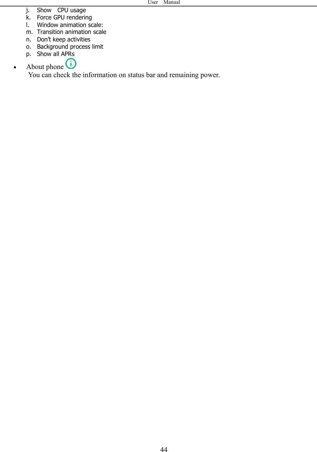 User    Manual  44j. Show    CPU usage k. Force GPU rendering l. Window animation scale: m. Transition animation scale n. Don&rsquo;t keep activities o. Background process limit p. Show all APRs  About phone  You can check the information on status bar and remaining power.                                       