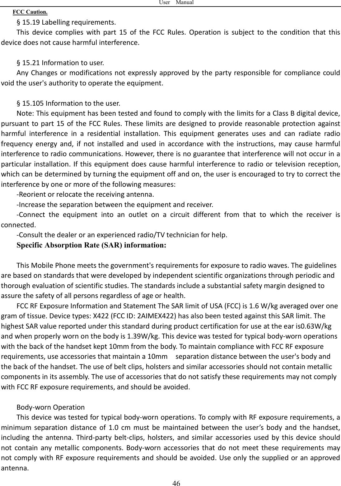 User    Manual  46FCC Caution. &sect; 15.19 Labelling requirements. This  device  complies  with  part  15  of  the  FCC  Rules.  Operation  is  subject  to  the  condition  that  this device does not cause harmful interference.    &sect; 15.21 Information to user. Any Changes or modifications not expressly approved by the party responsible for compliance could void the user's authority to operate the equipment.    &sect; 15.105 Information to the user. Note: This equipment has been tested and found to comply with the limits for a Class B digital device, pursuant to part 15 of the FCC Rules. These limits are designed to provide  reasonable protection against harmful  interference  in  a  residential  installation.  This  equipment  generates  uses  and  can  radiate  radio frequency  energy  and,  if  not  installed  and  used  in  accordance  with  the  instructions,  may  cause  harmful interference to radio communications. However, there is no guarantee that interference will not occur in a particular installation. If this equipment does cause harmful interference to  radio or television reception, which can be determined by turning the equipment off and on, the user is encouraged to try to correct the interference by one or more of the following measures: -Reorient or relocate the receiving antenna. -Increase the separation between the equipment and receiver. -Connect  the  equipment  into  an  outlet  on  a  circuit  different  from  that  to  which  the  receiver  is connected. -Consult the dealer or an experienced radio/TV technician for help. Specific Absorption Rate (SAR) information:  This Mobile Phone meets the government's requirements for exposure to radio waves. The guidelines are based on standards that were developed by independent scientific organizations through periodic and thorough evaluation of scientific studies. The standards include a substantial safety margin designed to assure the safety of all persons regardless of age or health. FCC RF Exposure Information and Statement The SAR limit of USA (FCC) is 1.6 W/kg averaged over one gram of tissue. Device types: X422 (FCC ID: 2AIMEX422) has also been tested against this SAR limit. The highest SAR value reported under this standard during product certification for use at the ear is0.63W/kg and when properly worn on the body is 1.39W/kg. This device was tested for typical body-worn operations with the back of the handset kept 10mm from the body. To maintain compliance with FCC RF exposure requirements, use accessories that maintain a 10mm    separation distance between the user's body and the back of the handset. The use of belt clips, holsters and similar accessories should not contain metallic components in its assembly. The use of accessories that do not satisfy these requirements may not comply with FCC RF exposure requirements, and should be avoided.  Body-worn Operation This device was tested for typical body-worn operations. To comply with RF exposure requirements, a minimum  separation  distance of  1.0  cm  must be  maintained between  the  user&rsquo;s  body  and  the handset, including  the  antenna.  Third-party  belt-clips,  holsters,  and  similar  accessories used  by  this device  should not  contain  any metallic  components.  Body-worn  accessories  that do  not  meet  these  requirements  may not comply with RF exposure requirements and should be avoided. Use only the supplied or an approved antenna. 