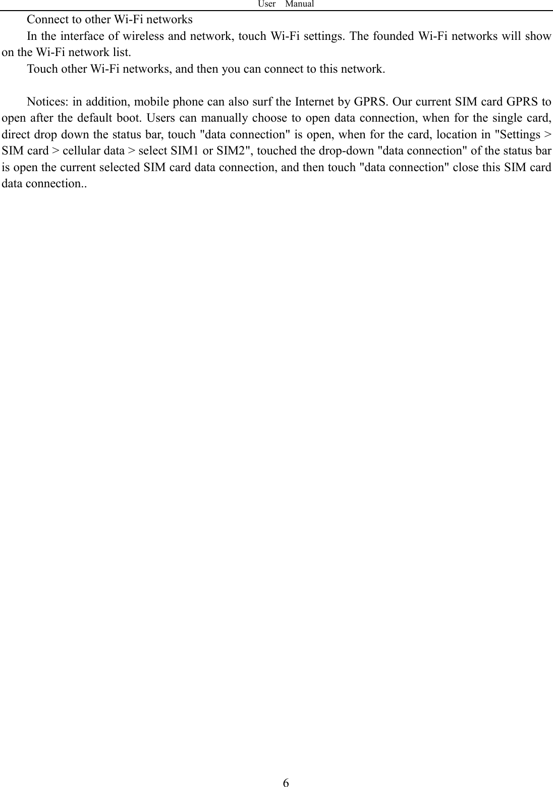User    Manual  6Connect to other Wi-Fi networks In the interface of wireless and network, touch Wi-Fi settings. The founded Wi-Fi networks will show on the Wi-Fi network list. Touch other Wi-Fi networks, and then you can connect to this network.  Notices: in addition, mobile phone can also surf the Internet by GPRS. Our current SIM card GPRS to open after the default boot. Users can manually choose to open data connection, when for the single card, direct drop down the status bar, touch "data connection" is open, when for the card, location in "Settings > SIM card > cellular data > select SIM1 or SIM2", touched the drop-down "data connection" of the status bar is open the current selected SIM card data connection, and then touch "data connection" close this SIM card data connection..                