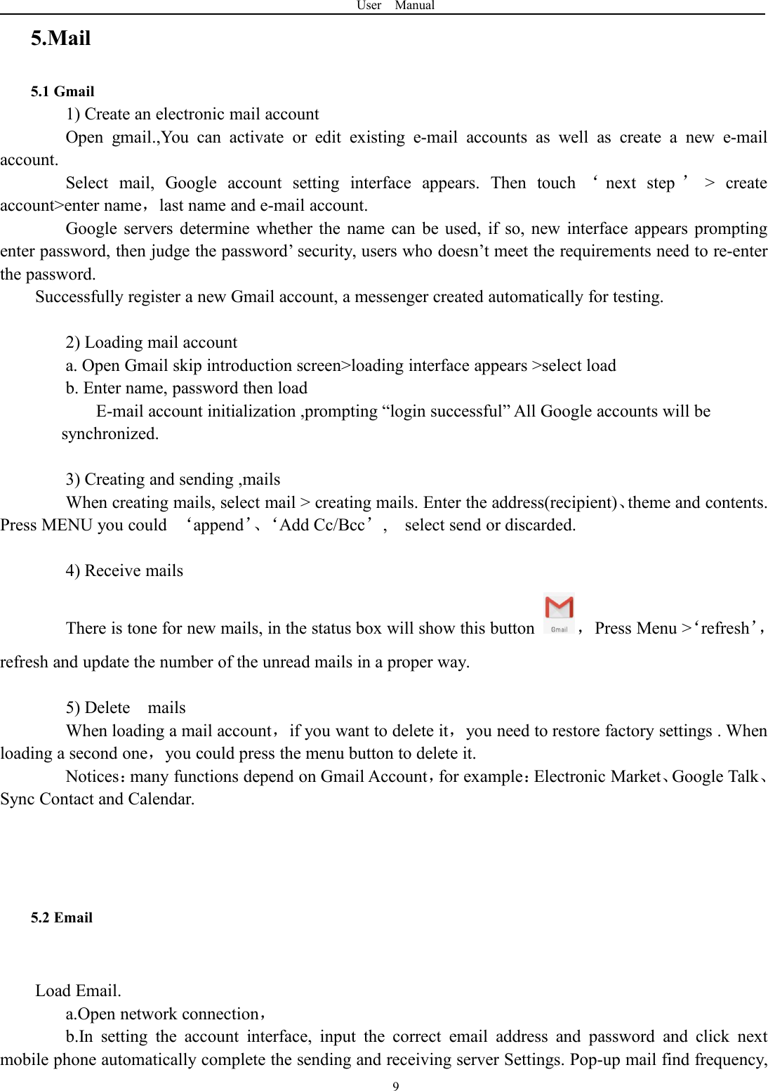 User Manual95.Mail5.1 Gmail1) Create an electronic mail accountOpen gmail.,You can activate or edit existing e-mail accounts as well as create a new e-mailaccount.Select mail, Google account setting interface appears. Then touch &lsquo;next step &rsquo;> createaccount>enter name，last name and e-mail account.Google servers determine whether the name can be used, if so, new interface appears promptingenter password, then judge the password&rsquo; security, users who doesn&rsquo;t meet the requirements need to re-enterthe password.Successfully register a new Gmail account, a messenger created automatically for testing.2) Loading mail accounta. Open Gmail skip introduction screen>loading interface appears >select loadb. Enter name, password then loadE-mail account initialization ,prompting &ldquo;login successful&rdquo; All Google accounts will besynchronized.3) Creating and sending ,mailsWhen creating mails, select mail > creating mails. Enter the address(recipient)、theme and contents.Press MENU you could &lsquo;append&rsquo;、&lsquo;Add Cc/Bcc&rsquo;, select send or discarded.4) Receive mailsThere is tone for new mails, in the status box will show this button ，Press Menu >&lsquo;refresh&rsquo;，refresh and update the number of the unread mails in a proper way.5) Delete mailsWhen loading a mail account，if you want to delete it，you need to restore factory settings . Whenloading a second one，you could press the menu button to delete it.Notices：many functions depend on Gmail Account，for example：Electronic Market、Google Talk、Sync Contact and Calendar.5.2 EmailLoad Email.a.Open network connection，b.In setting the account interface, input the correct email address and password and click nextmobile phone automatically complete the sending and receiving server Settings. Pop-up mail find frequency,