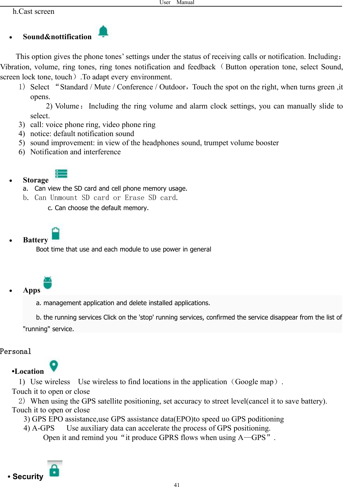 User Manual41h.Cast screenSound&amp;nottificationThis option gives the phone tones&rsquo; settings under the status of receiving calls or notification. Including：Vibration, volume, ring tones, ring tones notification and feedback （Button operation tone, select Sound,screen lock tone, touch）.To adapt every environment.1) Select &ldquo;Standard / Mute / Conference / Outdoor，Touch the spot on the right, when turns green ,itopens.2) Volume：Including the ring volume and alarm clock settings, you can manually slide toselect.3) call: voice phone ring, video phone ring4) notice: default notification sound5) sound improvement: in view of the headphones sound, trumpet volume booster6) Notification and interferenceStoragea. Can view the SD card and cell phone memory usage.b. Can Unmount SD card or Erase SD card.c. Can choose the default memory.BatteryBoot time that use and each module to use power in generalAppsa. management application and delete installed applications.b. the running services Click on the 'stop' running services, confirmed the service disappear from the list of"running" service.Personal&bull;Location1) Use wireless Use wireless to find locations in the application（Google map）.Touch it to open or close2) When using the GPS satellite positioning, set accuracy to street level(cancel it to save battery).Touch it to open or close3) GPS EPO assistance,use GPS assistance data(EPO)to speed uo GPS poditioning4) A-GPS Use auxiliary data can accelerate the process of GPS positioning.Open it and remind you&ldquo;it produce GPRS flows when using A&mdash;GPS&rdquo;.&bull;Security