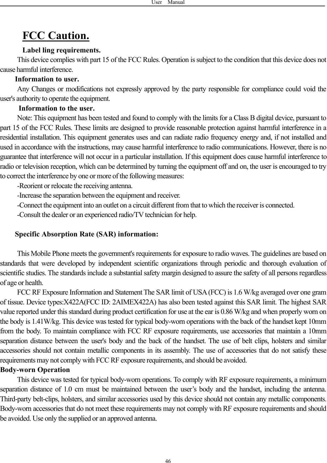 User Manual46FCC Caution.Label ling requirements.This device complies with part 15 of the FCC Rules. Operation is subject to the condition that this device does notcause harmful interference.Information to user.Any Changes or modifications not expressly approved by the party responsible for compliance could void theuser's authority to operate the equipment.Information to the user.Note: This equipment has been tested and found to comply with the limits for a Class B digital device, pursuant topart 15 of the FCC Rules. These limits are designed to provide reasonable protection against harmful interference in aresidential installation. This equipment generates uses and can radiate radio frequency energy and, if not installed andused in accordance with the instructions, may cause harmful interference to radio communications. However, there is noguarantee that interference will not occur in a particular installation. If this equipment does cause harmful interference toradio or television reception, which can be determined by turning the equipment off and on, the user is encouraged to tryto correct the interference by one or more of the following measures:-Reorient or relocate the receiving antenna.-Increase the separation between the equipment and receiver.-Connect the equipment into an outlet on a circuit different from that to which the receiver is connected.-Consult the dealer or an experienced radio/TV technician for help.Specific Absorption Rate (SAR) information:This Mobile Phone meets the government's requirements for exposure to radio waves. The guidelines are based onstandards that were developed by independent scientific organizations through periodic and thorough evaluation ofscientific studies. The standards include a substantial safety margin designed to assure the safety of all persons regardlessof age or health.FCC RF Exposure Information and Statement The SAR limit of USA (FCC) is 1.6 W/kg averaged over one gramof tissue. Device types:X422A(FCC ID: 2AIMEX422A) has also been tested against this SAR limit. The highest SARvalue reported under this standard during product certification for use at the ear is 0.86 W/kg and when properly worn onthe body is 1.41W/kg. This device was tested for typical body-worn operations with the back of the handset kept 10mmfrom the body. To maintain compliance with FCC RF exposure requirements, use accessories that maintain a 10mmseparation distance between the user's body and the back of the handset. The use of belt clips, holsters and similaraccessories should not contain metallic components in its assembly. The use of accessories that do not satisfy theserequirements may not comply with FCC RF exposure requirements, and should be avoided.Body-worn OperationThis device was tested for typical body-worn operations. To comply with RF exposure requirements, a minimumseparation distance of 1.0 cm must be maintained between the user&rsquo;s body and the handset, including the antenna.Third-party belt-clips, holsters, and similar accessories used by this device should not contain any metallic components.Body-worn accessories that do not meet these requirements may not comply with RF exposure requirements and shouldbe avoided. Use only the supplied or an approved antenna.