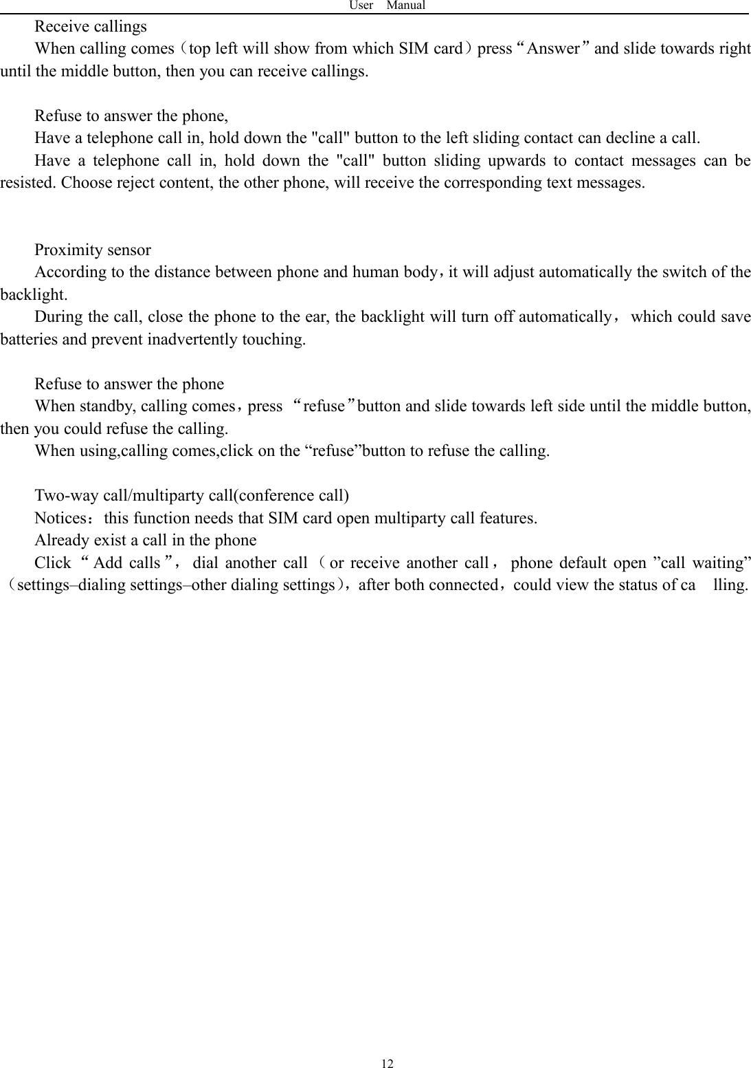 User Manual12Receive callingsWhen calling comes（top left will show from which SIM card）press&ldquo;Answer&rdquo;and slide towards rightuntil the middle button, then you can receive callings.Refuse to answer the phone,Have a telephone call in, hold down the "call" button to the left sliding contact can decline a call.Have a telephone call in, hold down the "call" button sliding upwards to contact messages can beresisted. Choose reject content, the other phone, will receive the corresponding text messages.Proximity sensorAccording to the distance between phone and human body，it will adjust automatically the switch of thebacklight.During the call, close the phone to the ear, the backlight will turn off automatically，which could savebatteries and prevent inadvertently touching.Refuse to answer the phoneWhen standby, calling comes，press &ldquo;refuse&rdquo;button and slide towards left side until the middle button,then you could refuse the calling.When using,calling comes,click on the &ldquo;refuse&rdquo;button to refuse the calling.Two-way call/multiparty call(conference call)Notices：this function needs that SIM card open multiparty call features.Already exist a call in the phoneClick &ldquo;Add calls &rdquo;， dial another call （or receive another call ，phone default open &rdquo;call waiting&rdquo;（settings&ndash;dialing settings&ndash;other dialing settings），after both connected，could view the status of ca lling.