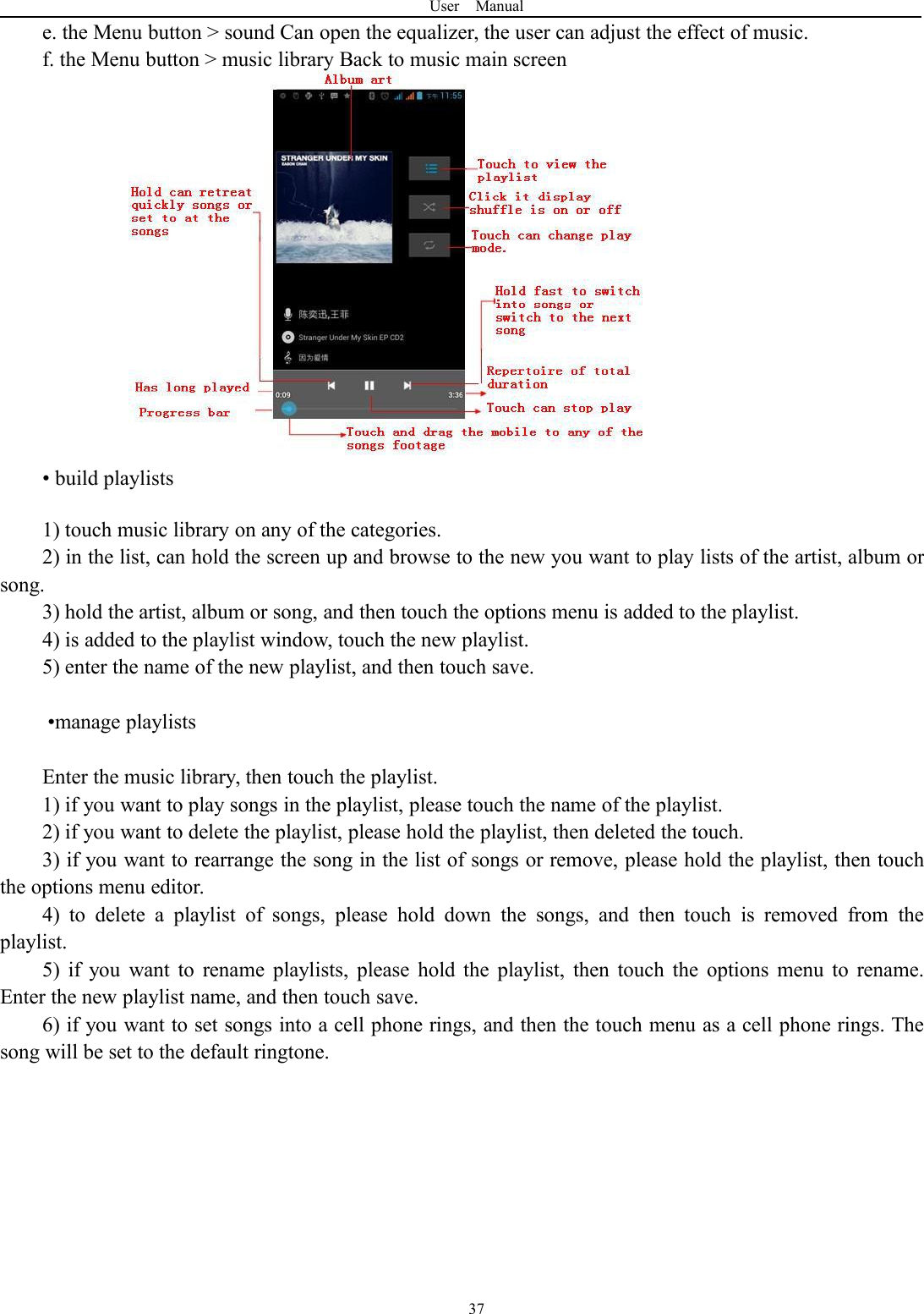 User Manual37e. the Menu button > sound Can open the equalizer, the user can adjust the effect of music.f. the Menu button > music library Back to music main screen&bull; build playlists1) touch music library on any of the categories.2) in the list, can hold the screen up and browse to the new you want to play lists of the artist, album orsong.3) hold the artist, album or song, and then touch the options menu is added to the playlist.4) is added to the playlist window, touch the new playlist.5) enter the name of the new playlist, and then touch save.&bull;manage playlistsEnter the music library, then touch the playlist.1) if you want to play songs in the playlist, please touch the name of the playlist.2) if you want to delete the playlist, please hold the playlist, then deleted the touch.3) if you want to rearrange the song in the list of songs or remove, please hold the playlist, then touchthe options menu editor.4) to delete a playlist of songs, please hold down the songs, and then touch is removed from theplaylist.5) if you want to rename playlists, please hold the playlist, then touch the options menu to rename.Enter the new playlist name, and then touch save.6) if you want to set songs into a cell phone rings, and then the touch menu as a cell phone rings. Thesong will be set to the default ringtone.