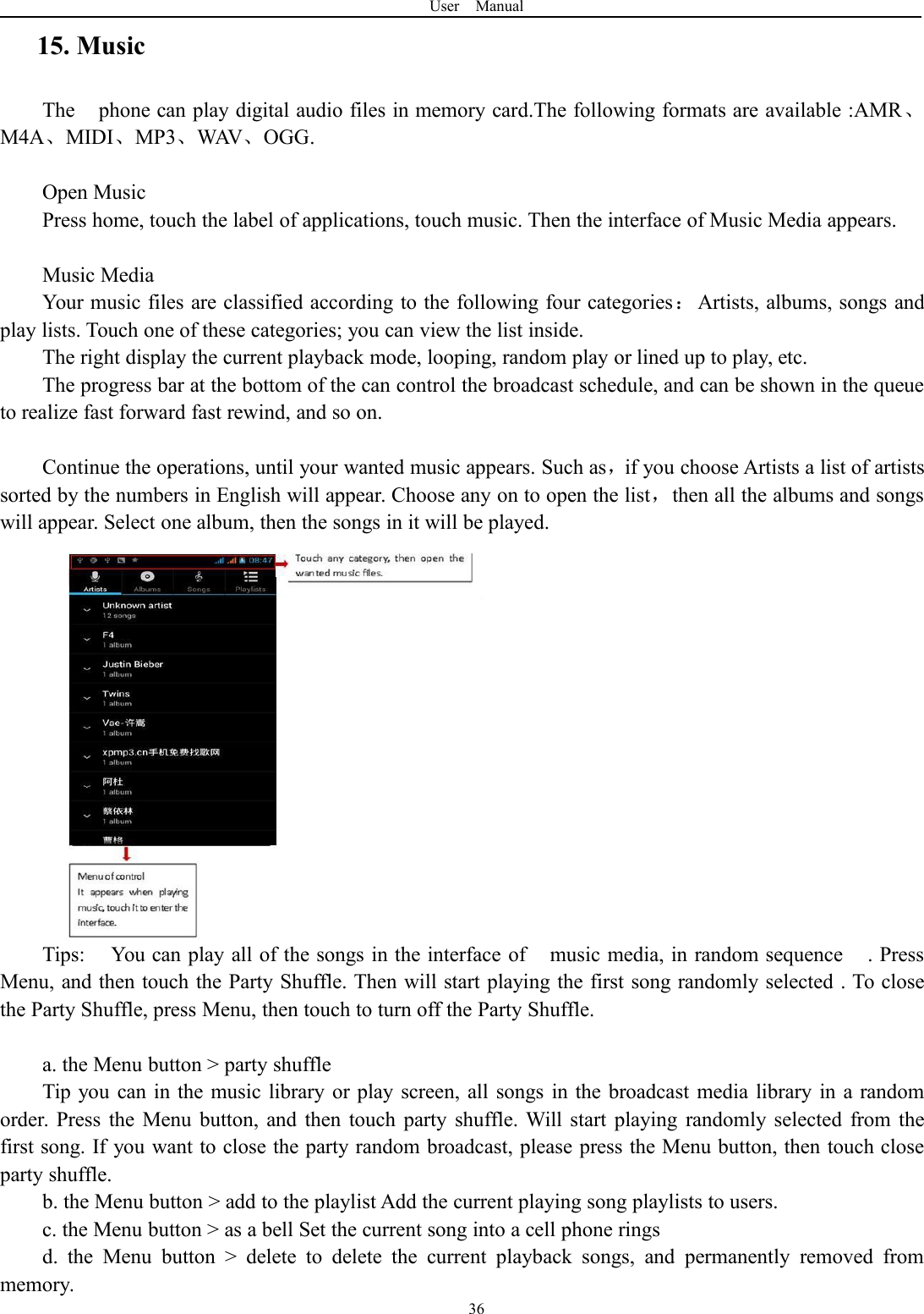 User Manual3615. MusicThe phone can play digital audio files in memory card.The following formats are available :AMR、M4A、MIDI、MP3、WAV、OGG.Open MusicPress home, touch the label of applications, touch music. Then the interface of Music Media appears.Music MediaYour music files are classified according to the following four categories：Artists, albums, songs andplay lists. Touch one of these categories; you can view the list inside.The right display the current playback mode, looping, random play or lined up to play, etc.The progress bar at the bottom of the can control the broadcast schedule, and can be shown in the queueto realize fast forward fast rewind, and so on.Continue the operations, until your wanted music appears. Such as，if you choose Artists a list of artistssorted by the numbers in English will appear. Choose any on to open the list，then all the albums and songswill appear. Select one album, then the songs in it will be played.Tips: You can play all of the songs in the interface of music media, in random sequence . PressMenu, and then touch the Party Shuffle. Then will start playing the first song randomly selected . To closethe Party Shuffle, press Menu, then touch to turn off the Party Shuffle.a. the Menu button > party shuffleTip you can in the music library or play screen, all songs in the broadcast media library in a randomorder. Press the Menu button, and then touch party shuffle. Will start playing randomly selected from thefirst song. If you want to close the party random broadcast, please press the Menu button, then touch closeparty shuffle.b. the Menu button > add to the playlist Add the current playing song playlists to users.c. the Menu button > as a bell Set the current song into a cell phone ringsd. the Menu button > delete to delete the current playback songs, and permanently removed frommemory.