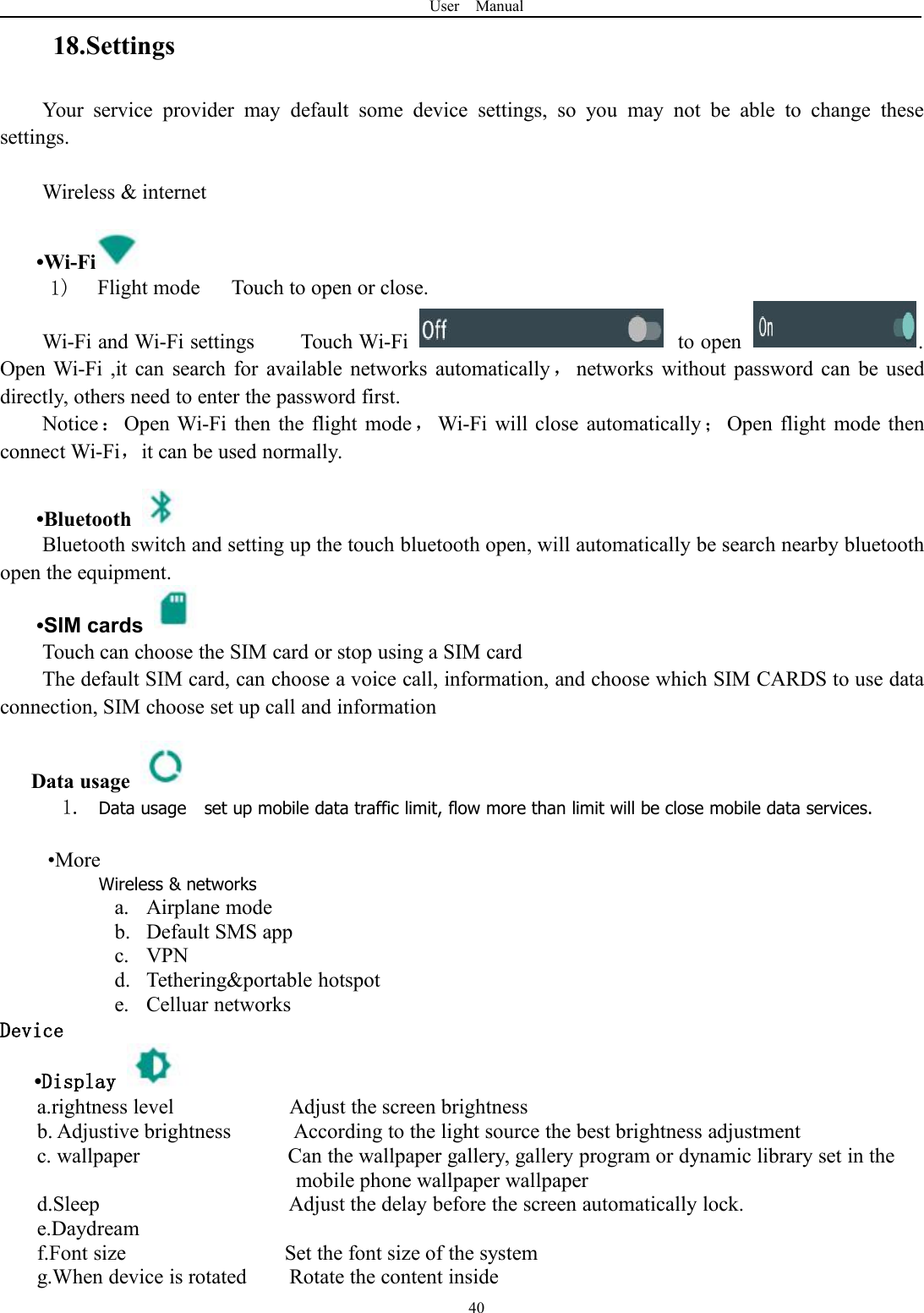 User Manual4018.SettingsYour service provider may default some device settings, so you may not be able to change thesesettings.Wireless &amp; internet&bull;Wi-Fi1) Flight mode Touch to open or close.Wi-Fi and Wi-Fi settings Touch Wi-Fi to open .Open Wi-Fi ,it can search for available networks automatically，networks without password can be useddirectly, others need to enter the password first.Notice：Open Wi-Fi then the flight mode ，Wi-Fi will close automatically ；Open flight mode thenconnect Wi-Fi，it can be used normally.&bull;BluetoothBluetooth switch and setting up the touch bluetooth open, will automatically be search nearby bluetoothopen the equipment.&bull;SIM cardsTouch can choose the SIM card or stop using a SIM cardThe default SIM card, can choose a voice call, information, and choose which SIM CARDS to use dataconnection, SIM choose set up call and informationData usage1. Data usage set up mobile data traffic limit, flow more than limit will be close mobile data services.&bull;MoreWireless &amp; networksa. Airplane modeb. Default SMS appc. VPNd. Tethering&amp;portable hotspote. Celluar networksDevice&bull;Displaya.rightness level Adjust the screen brightnessb. Adjustive brightness According to the light source the best brightness adjustmentc. wallpaper Can the wallpaper gallery, gallery program or dynamic library set in themobile phone wallpaper wallpaperd.Sleep Adjust the delay before the screen automatically lock.e.Daydreamf.Font size Set the font size of the systemg.When device is rotated Rotate the content inside