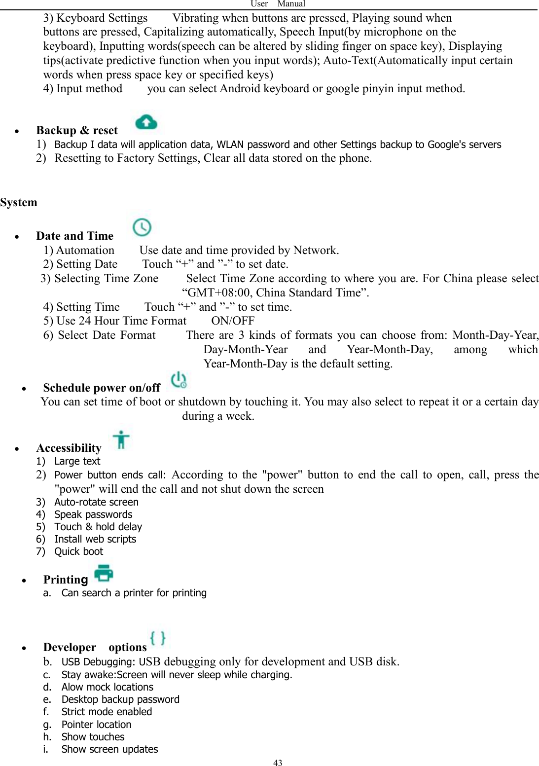 User Manual433) Keyboard Settings Vibrating when buttons are pressed, Playing sound whenbuttons are pressed, Capitalizing automatically, Speech Input(by microphone on thekeyboard), Inputting words(speech can be altered by sliding finger on space key), Displayingtips(activate predictive function when you input words); Auto-Text(Automatically input certainwords when press space key or specified keys)4) Input method you can select Android keyboard or google pinyin input method.Backup &amp; reset1) Backup I data will application data, WLAN password and other Settings backup to Google's servers2) Resetting to Factory Settings, Clear all data stored on the phone.SystemDate and Time1) Automation Use date and time provided by Network.2) Setting Date Touch &ldquo;+&rdquo; and &rdquo;-&rdquo; to set date.3) Selecting Time Zone Select Time Zone according to where you are. For China please select&ldquo;GMT+08:00, China Standard Time&rdquo;.4) Setting Time Touch &ldquo;+&rdquo; and &rdquo;-&rdquo; to set time.5) Use 24 Hour Time Format ON/OFF6) Select Date Format There are 3 kinds of formats you can choose from: Month-Day-Year,Day-Month-Year and Year-Month-Day, among whichYear-Month-Day is the default setting.Schedule power on/offYou can set time of boot or shutdown by touching it. You may also select to repeat it or a certain dayduring a week.Accessibility1) Large text2) Power button ends call: According to the "power" button to end the call to open, call, press the"power" will end the call and not shut down the screen3) Auto-rotate screen4) Speak passwords5) Touch &amp; hold delay6) Install web scripts7) Quick bootPrintinga. Can search a printer for printingDeveloper optionsb. USB Debugging: USB debugging only for development and USB disk.c. Stay awake:Screen will never sleep while charging.d. Alow mock locationse. Desktop backup passwordf. Strict mode enabledg. Pointer locationh. Show touchesi. Show screen updates