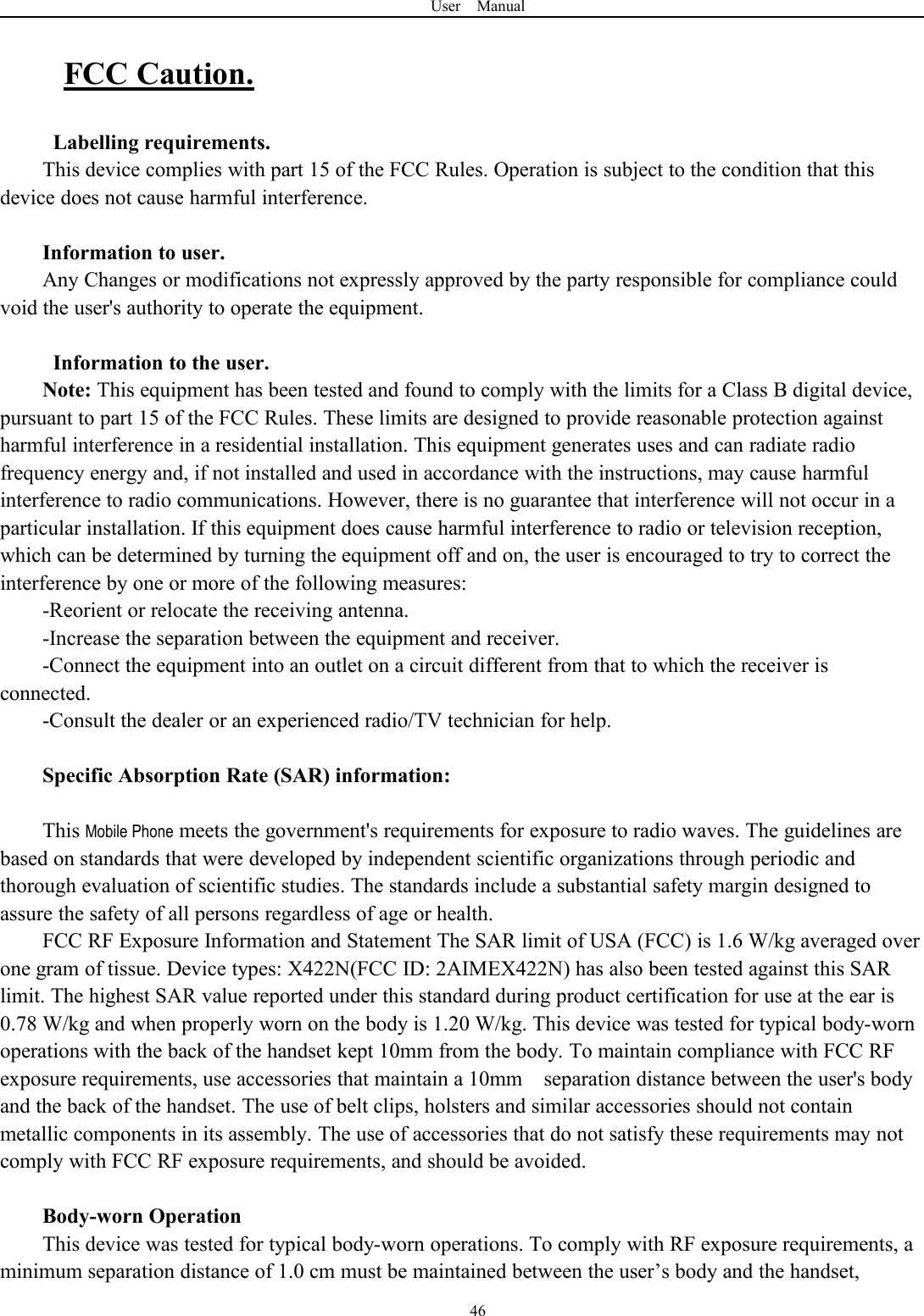 User Manual46FCC Caution.Labelling requirements.This device complies with part 15 of the FCC Rules. Operation is subject to the condition that thisdevice does not cause harmful interference.Information to user.Any Changes or modifications not expressly approved by the party responsible for compliance couldvoid the user's authority to operate the equipment.Information to the user.Note: This equipment has been tested and found to comply with the limits for a Class B digital device,pursuant to part 15 of the FCC Rules. These limits are designed to provide reasonable protection againstharmful interference in a residential installation. This equipment generates uses and can radiate radiofrequency energy and, if not installed and used in accordance with the instructions, may cause harmfulinterference to radio communications. However, there is no guarantee that interference will not occur in aparticular installation. If this equipment does cause harmful interference to radio or television reception,which can be determined by turning the equipment off and on, the user is encouraged to try to correct theinterference by one or more of the following measures:-Reorient or relocate the receiving antenna.-Increase the separation between the equipment and receiver.-Connect the equipment into an outlet on a circuit different from that to which the receiver isconnected.-Consult the dealer or an experienced radio/TV technician for help.Specific Absorption Rate (SAR) information:This Mobile Phone meets the government's requirements for exposure to radio waves. The guidelines arebased on standards that were developed by independent scientific organizations through periodic andthorough evaluation of scientific studies. The standards include a substantial safety margin designed toassure the safety of all persons regardless of age or health.FCC RF Exposure Information and Statement The SAR limit of USA (FCC) is 1.6 W/kg averaged overone gram of tissue. Device types: X422N(FCC ID: 2AIMEX422N) has also been tested against this SARlimit. The highest SAR value reported under this standard during product certification for use at the ear is0.78 W/kg and when properly worn on the body is 1.20 W/kg. This device was tested for typical body-wornoperations with the back of the handset kept 10mm from the body. To maintain compliance with FCC RFexposure requirements, use accessories that maintain a 10mm separation distance between the user's bodyand the back of the handset. The use of belt clips, holsters and similar accessories should not containmetallic components in its assembly. The use of accessories that do not satisfy these requirements may notcomply with FCC RF exposure requirements, and should be avoided.Body-worn OperationThis device was tested for typical body-worn operations. To comply with RF exposure requirements, aminimum separation distance of 1.0 cm must be maintained between the user&rsquo;s body and the handset,