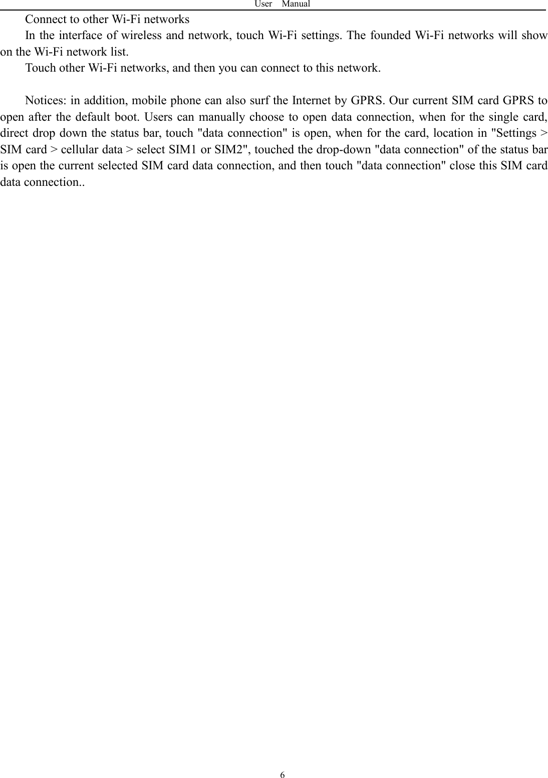 User Manual6Connect to other Wi-Fi networksIn the interface of wireless and network, touch Wi-Fi settings. The founded Wi-Fi networks will showon the Wi-Fi network list.Touch other Wi-Fi networks, and then you can connect to this network.Notices: in addition, mobile phone can also surf the Internet by GPRS. Our current SIM card GPRS toopen after the default boot. Users can manually choose to open data connection, when for the single card,direct drop down the status bar, touch "data connection" is open, when for the card, location in "Settings >SIM card > cellular data > select SIM1 or SIM2", touched the drop-down "data connection" of the status baris open the current selected SIM card data connection, and then touch "data connection" close this SIM carddata connection..