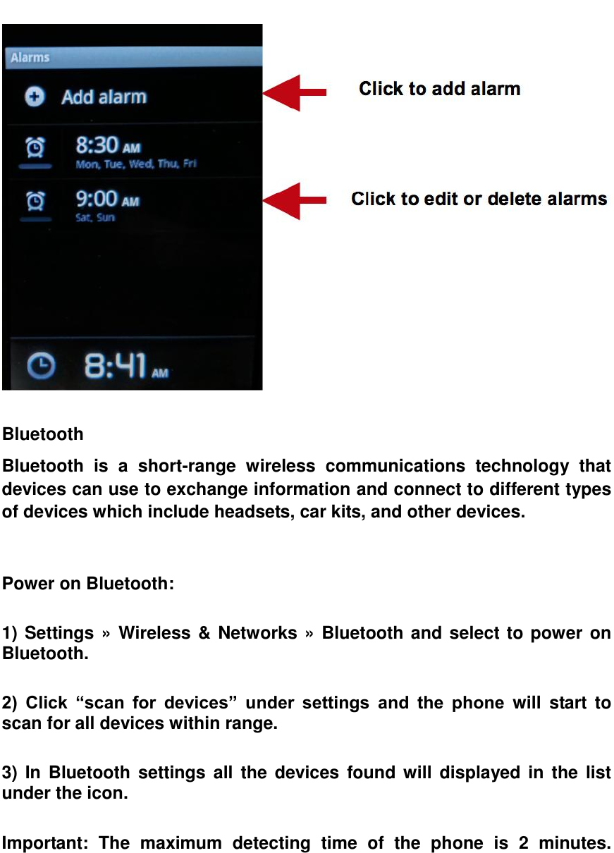    Bluetooth   Bluetooth  is  a  short-range  wireless  communications  technology  that devices can use to exchange information and connect to different types of devices which include headsets, car kits, and other devices.   Power on Bluetooth:  1) Settings &raquo; Wireless &amp; Networks &raquo; Bluetooth and select to power on Bluetooth.  2)  Click  &ldquo;scan  for  devices&rdquo;  under  settings  and  the  phone  will  start  to scan for all devices within range.  3)  In Bluetooth settings all the  devices  found will  displayed in  the  list under the icon.  Important:  The  maximum  detecting  time  of  the  phone  is  2  minutes.     