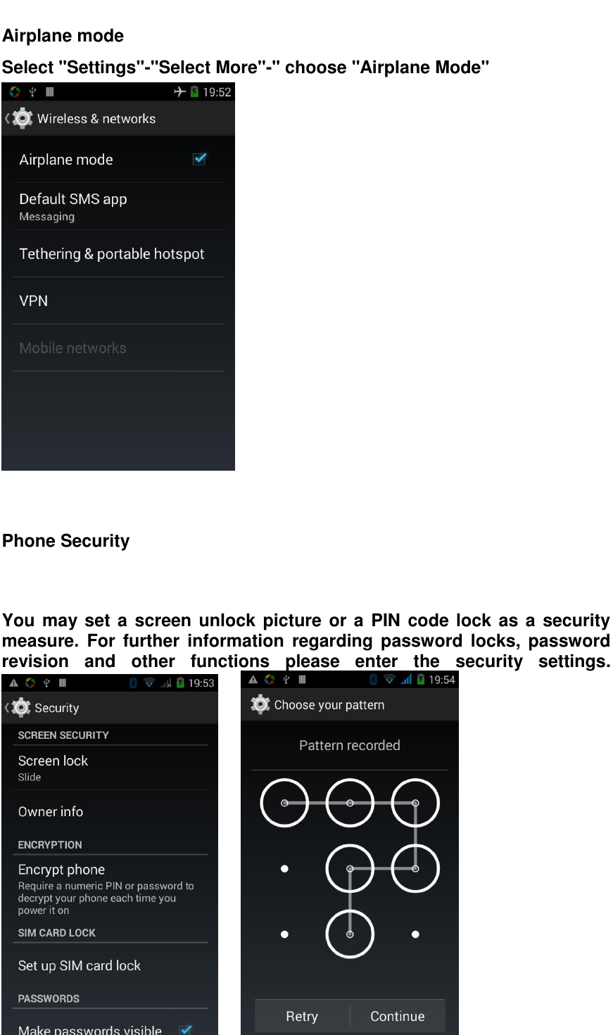  Airplane mode   Select "Settings"-"Select More"-" choose "Airplane Mode"    Phone Security   You may set a screen unlock picture or a PIN code lock as a security measure.  For  further  information  regarding  password  locks,  password revision  and  other  functions  please  enter  the  security  settings.       