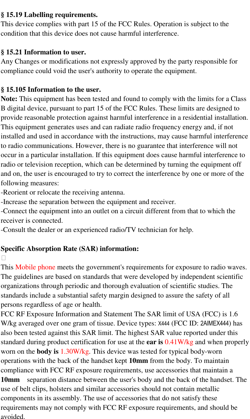  &sect; 15.19 Labelling requirements.   This device complies with part 15 of the FCC Rules. Operation is subject to the condition that this device does not cause harmful interference.    &sect;  15.21 Information to user. Any Changes or modifications not expressly approved by the party responsible for compliance could void the user's authority to operate the equipment.    &sect; 15.105 Information to the user. Note: This equipment has been tested and found to comply with the limits for a Class B digital device, pursuant to part 15 of the FCC Rules. These limits are designed to provide reasonable protection against harmful interference in a residential installation. This equipment generates uses and can radiate radio frequency energy and, if not installed and used in accordance with the instructions, may cause harmful interference to radio communications. However, there is no guarantee that interference will not occur in a particular installation. If this equipment does cause harmful interference to radio or television reception, which can be determined by turning the equipment off and on, the user is encouraged to try to correct the interference by one or more of the following measures: -Reorient or relocate the receiving antenna. -Increase the separation between the equipment and receiver. -Connect the equipment into an outlet on a circuit different from that to which the receiver is connected. -Consult the dealer or an experienced radio/TV technician for help.  Specific Absorption Rate (SAR) information:  This Mobile phone meets the government's requirements for exposure to radio waves. The guidelines are based on standards that were developed by independent scientific organizations through periodic and thorough evaluation of scientific studies. The standards include a substantial safety margin designed to assure the safety of all persons regardless of age or health. FCC RF Exposure Information and Statement The SAR limit of USA (FCC) is 1.6 W/kg averaged over one gram of tissue. Device types: X444 (FCC ID: 2AIMEX444) has also been tested against this SAR limit. The highest SAR value reported under this standard during product certification for use at the ear is 0.41W/kg and when properly worn on the body is 1.30W/kg. This device was tested for typical body-worn operations with the back of the handset kept 10mm from the body. To maintain compliance with FCC RF exposure requirements, use accessories that maintain a 10mm  separation distance between the user's body and the back of the handset. The use of belt clips, holsters and similar accessories should not contain metallic components in its assembly. The use of accessories that do not satisfy these requirements may not comply with FCC RF exposure requirements, and should be avoided. 