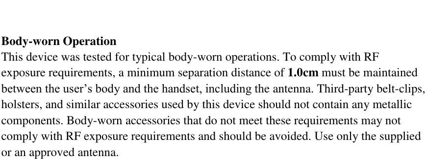   Body-worn Operation This device was tested for typical body-worn operations. To comply with RF exposure requirements, a minimum separation distance of 1.0cm must be maintained between the user&rsquo;s body and the handset, including the antenna. Third-party belt-clips, holsters, and similar accessories used by this device should not contain any metallic components. Body-worn accessories that do not meet these requirements may not comply with RF exposure requirements and should be avoided. Use only the supplied or an approved antenna.                 