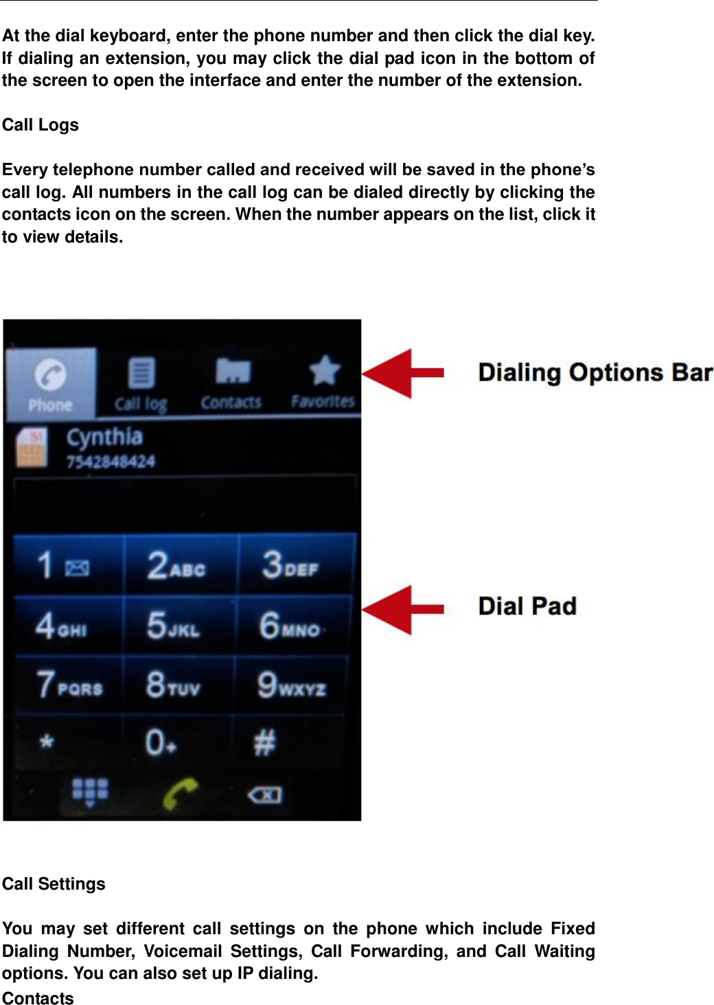  At the dial keyboard, enter the phone number and then click the dial key. If dialing an extension, you may click the dial pad icon in the bottom of the screen to open the interface and enter the number of the extension.  Call Logs  Every telephone number called and received will be saved in the phone&rsquo;s call log. All numbers in the call log can be dialed directly by clicking the contacts icon on the screen. When the number appears on the list, click it to view details.           Call Settings  You  may  set  different  call  settings  on  the  phone  which  include  Fixed Dialing  Number,  Voicemail  Settings,  Call  Forwarding,  and  Call  Waiting options. You can also set up IP dialing. Contacts 