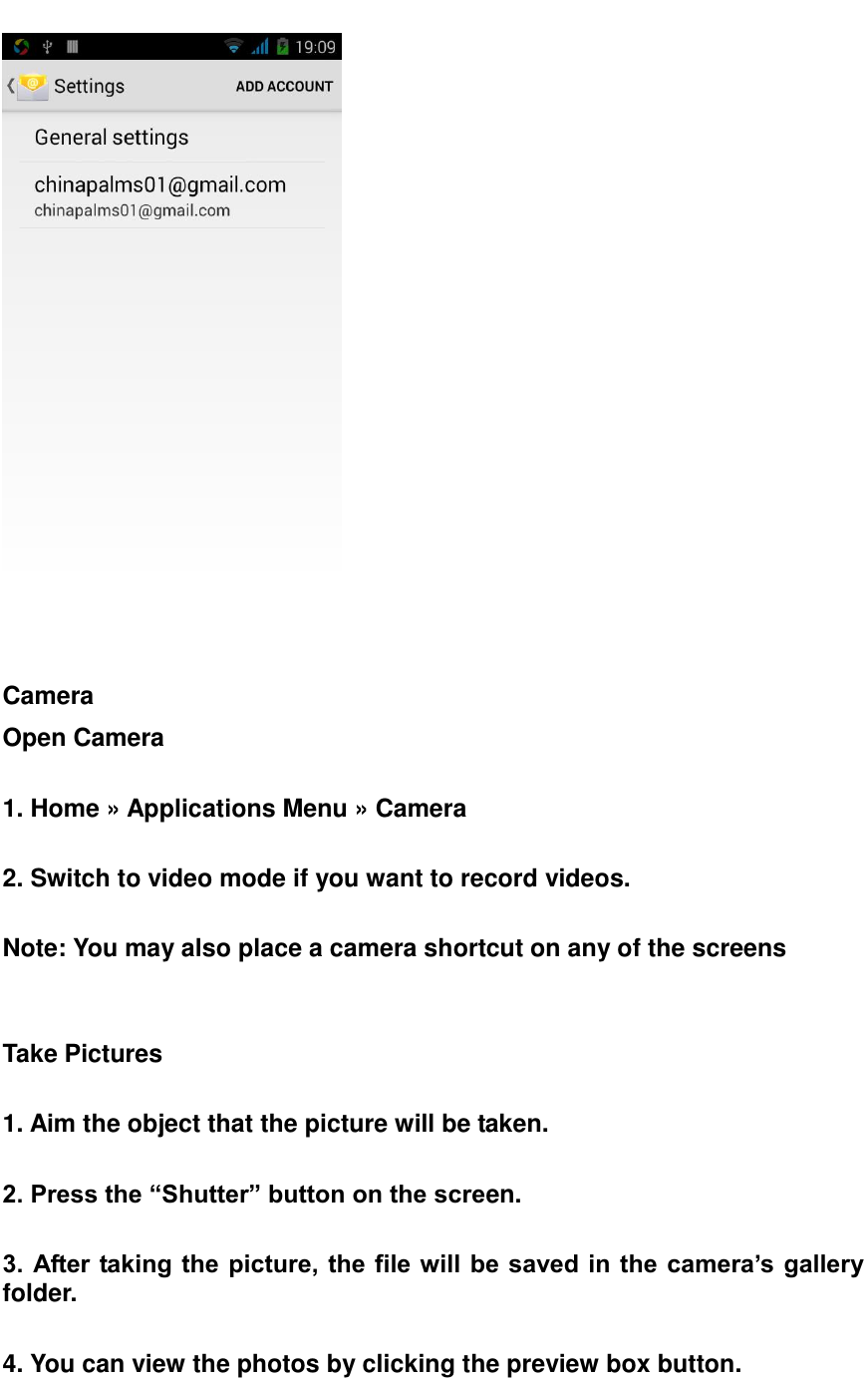     Camera Open Camera  1. Home &raquo; Applications Menu &raquo; Camera  2. Switch to video mode if you want to record videos.  Note: You may also place a camera shortcut on any of the screens     Take Pictures  1. Aim the object that the picture will be taken.  2. Press the &ldquo;Shutter&rdquo; button on the screen.  3. After taking the picture, the file will be saved in  the camera&rsquo;s gallery folder.  4. You can view the photos by clicking the preview box button.   