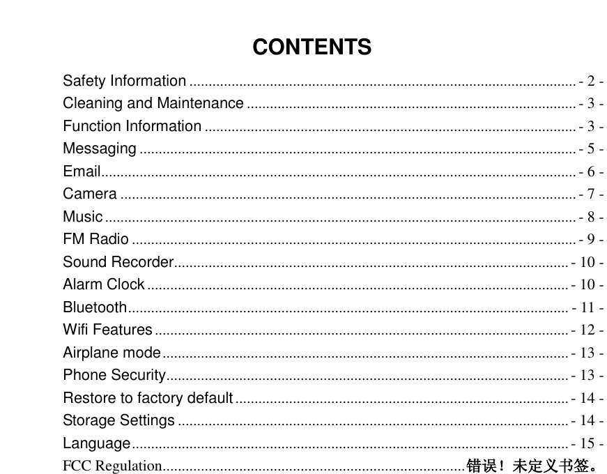  CONTENTS Safety Information ..................................................................................................... - 2 - Cleaning and Maintenance ...................................................................................... - 3 - Function Information ................................................................................................. - 3 - Messaging .................................................................................................................. - 5 - Email ............................................................................................................................ - 6 - Camera ....................................................................................................................... - 7 - Music ........................................................................................................................... - 8 - FM Radio .................................................................................................................... - 9 - Sound Recorder ....................................................................................................... - 10 - Alarm Clock .............................................................................................................. - 10 - Bluetooth ................................................................................................................... - 11 - Wifi Features ............................................................................................................ - 12 - Airplane mode .......................................................................................................... - 13 - Phone Security ......................................................................................................... - 13 - Restore to factory default ....................................................................................... - 14 - Storage Settings ...................................................................................................... - 14 - Language .................................................................................................................. - 15 - FCC Regulation ............................................................................... 错误！未定义书签。  