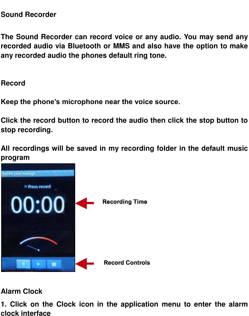  Sound Recorder  The Sound Recorder can record voice or any audio. You may send any recorded audio via Bluetooth or MMS and also have the option to make any recorded audio the phones default ring tone.   Record  Keep the phone&rsquo;s microphone near the voice source.  Click the record button to record the audio then click the stop button to stop recording.  All recordings will be saved in my recording folder in the default music program   Alarm Clock 1.  Click  on  the  Clock  icon  in  the  application  menu  to  enter  the  alarm clock interface 
