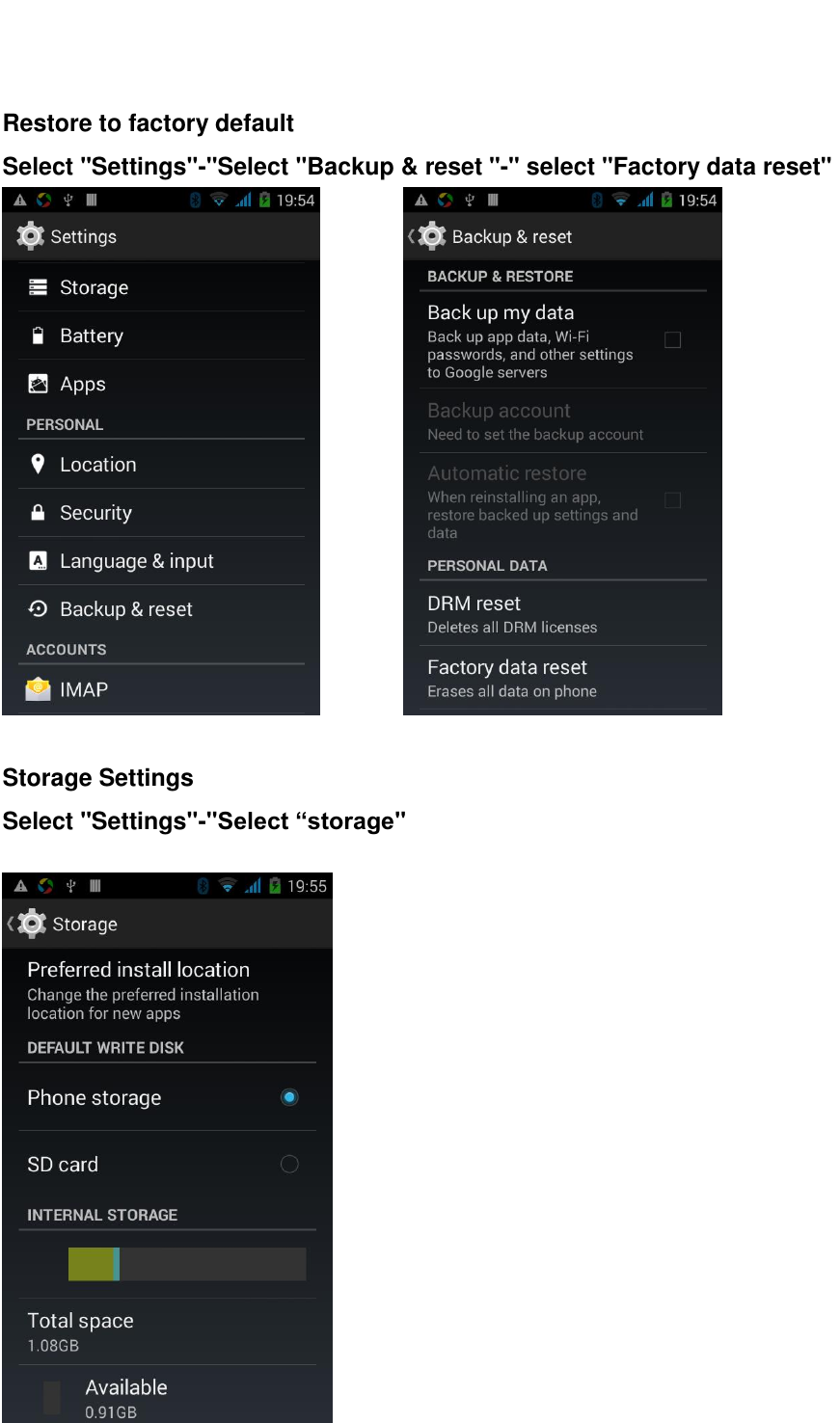    Restore to factory default Select "Settings"-"Select "Backup &amp; reset "-" select "Factory data reset"           Storage Settings Select "Settings"-"Select &ldquo;storage"   