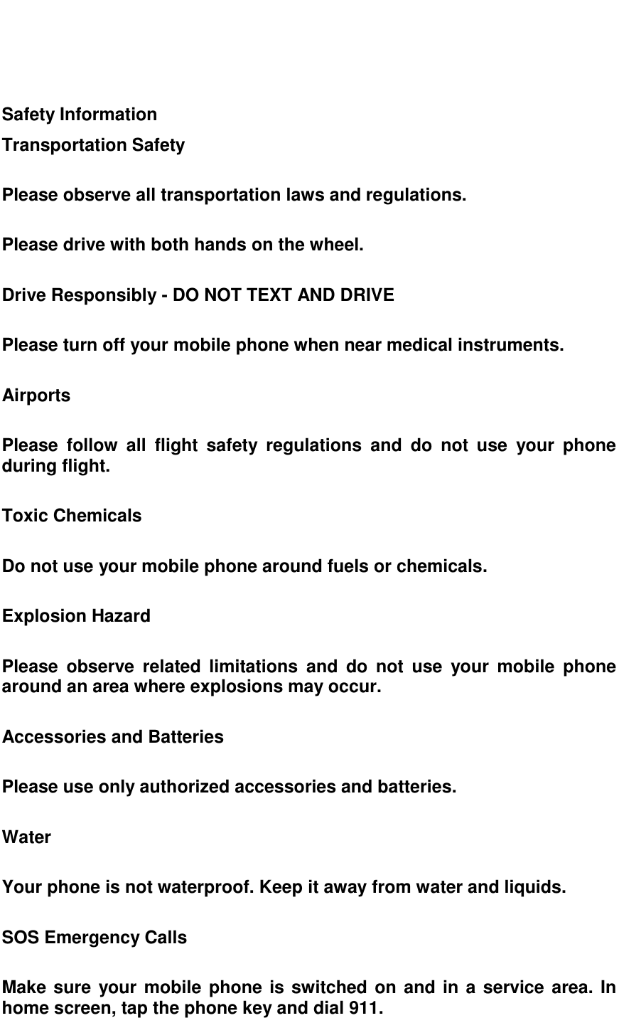     Safety Information Transportation Safety  Please observe all transportation laws and regulations.  Please drive with both hands on the wheel.  Drive Responsibly - DO NOT TEXT AND DRIVE  Please turn off your mobile phone when near medical instruments.  Airports  Please  follow  all  flight  safety  regulations  and  do  not  use  your  phone during flight.  Toxic Chemicals  Do not use your mobile phone around fuels or chemicals.  Explosion Hazard  Please  observe  related  limitations  and  do  not  use  your  mobile  phone around an area where explosions may occur.  Accessories and Batteries  Please use only authorized accessories and batteries.  Water  Your phone is not waterproof. Keep it away from water and liquids.  SOS Emergency Calls  Make sure your mobile phone is switched on and in a service area. In home screen, tap the phone key and dial 911.  