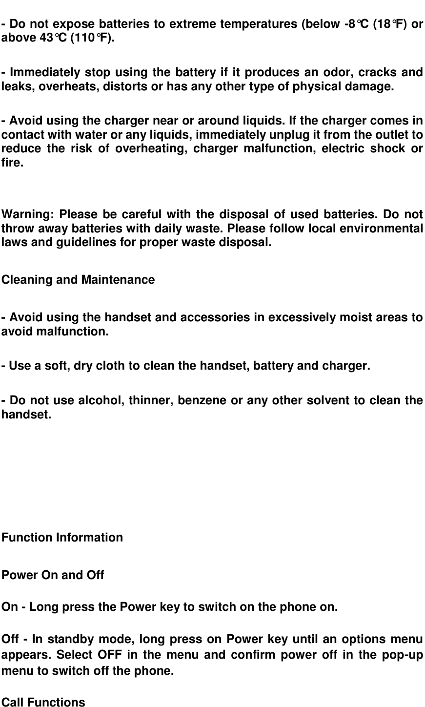  - Do not expose batteries to extreme temperatures (below -8&deg;C (18&deg;F) or above 43&deg;C (110&deg;F).  - Immediately stop using the battery if it produces an odor, cracks and leaks, overheats, distorts or has any other type of physical damage.  - Avoid using the charger near or around liquids. If the charger comes in contact with water or any liquids, immediately unplug it from the outlet to reduce  the  risk  of  overheating,  charger  malfunction,  electric  shock  or fire.     Warning: Please be careful with the disposal of used batteries. Do not throw away batteries with daily waste. Please follow local environmental laws and guidelines for proper waste disposal.  Cleaning and Maintenance    - Avoid using the handset and accessories in excessively moist areas to avoid malfunction.  - Use a soft, dry cloth to clean the handset, battery and charger.  - Do not use alcohol, thinner, benzene or any other solvent to clean the handset.       Function Information  Power On and Off    On - Long press the Power key to switch on the phone on.  Off - In standby mode, long press on Power key until an options menu appears. Select OFF in the menu and confirm power off in the pop-up menu to switch off the phone.  Call Functions  