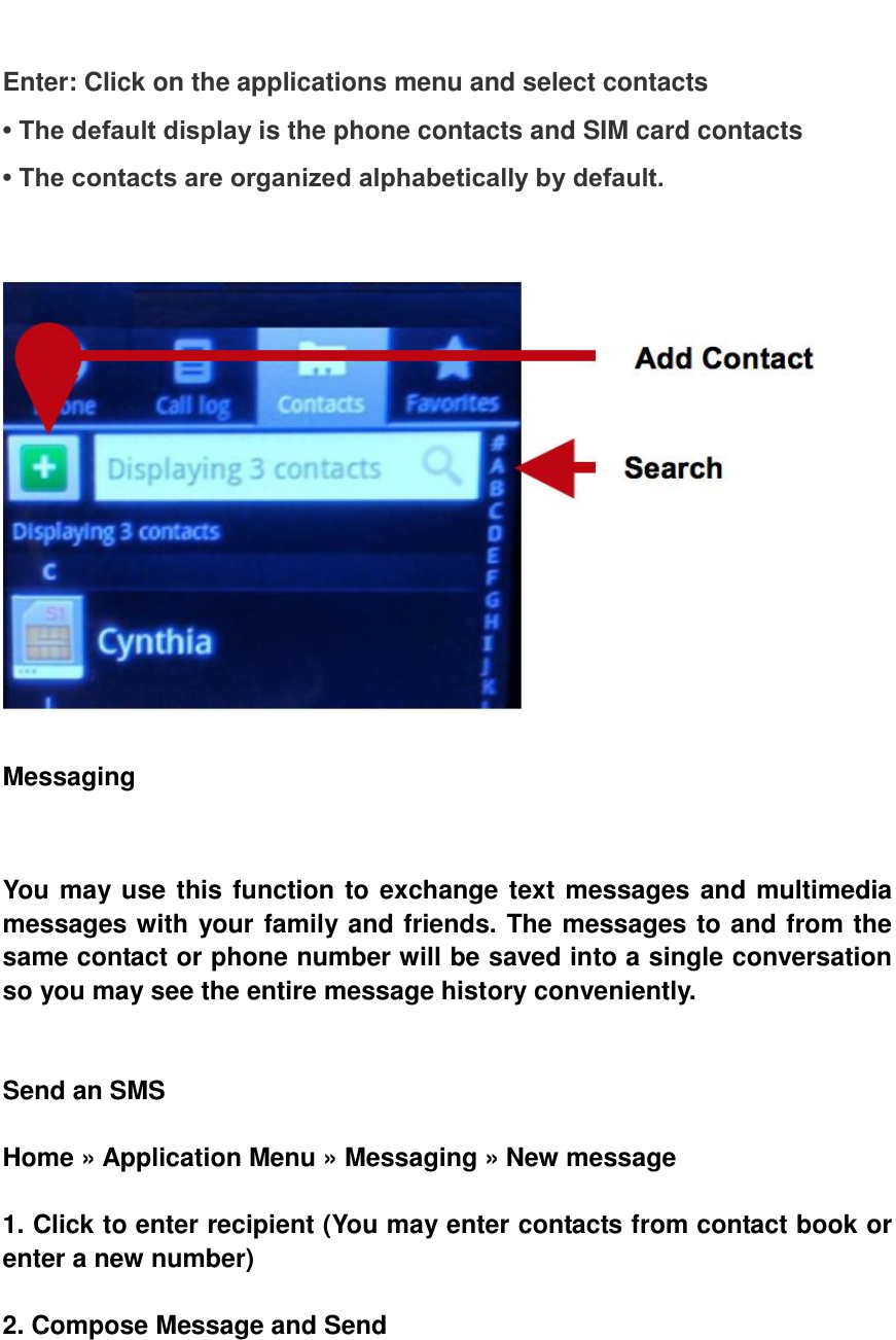   Enter: Click on the applications menu and select contacts &bull; The default display is the phone contacts and SIM card contacts &bull; The contacts are organized alphabetically by default.     Messaging     You may use this function to exchange text messages and multimedia messages with your family and friends. The messages to and from the same contact or phone number will be saved into a single conversation so you may see the entire message history conveniently.     Send an SMS  Home &raquo; Application Menu &raquo; Messaging &raquo; New message  1. Click to enter recipient (You may enter contacts from contact book or enter a new number)  2. Compose Message and Send 