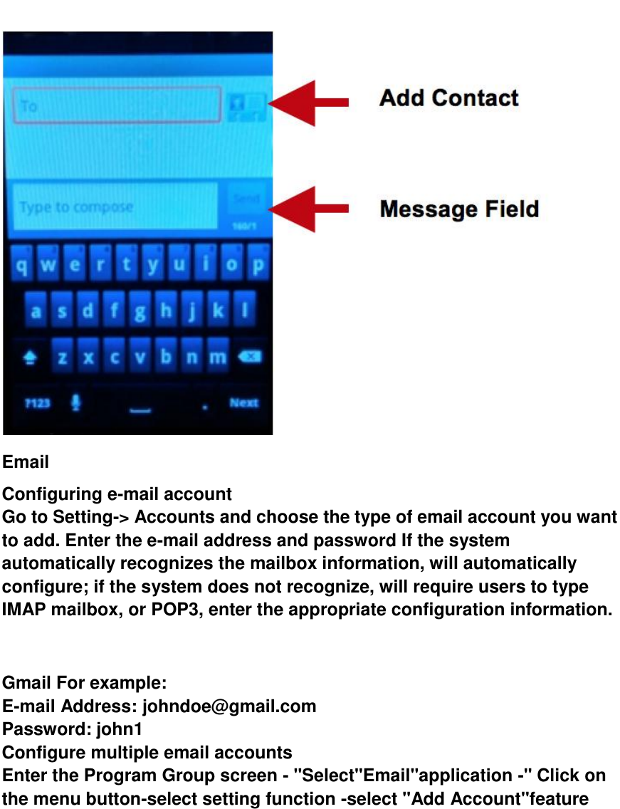   Email Configuring e-mail account Go to Setting-> Accounts and choose the type of email account you want to add. Enter the e-mail address and password If the system automatically recognizes the mailbox information, will automatically configure; if the system does not recognize, will require users to type IMAP mailbox, or POP3, enter the appropriate configuration information.       Gmail For example: E-mail Address: johndoe@gmail.com   Password: john1 Configure multiple email accounts Enter the Program Group screen - "Select"Email"application -" Click on the menu button-select setting function -select "Add Account"feature 