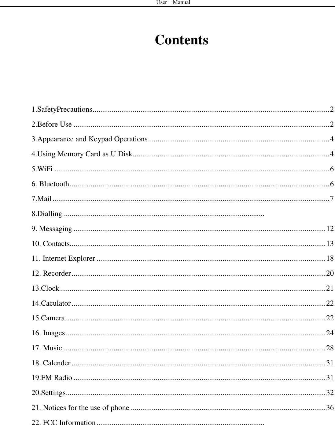 User    Manual   Contents     1.SafetyPrecautions ............................................................................................................................ 2 2.Before Use ...................................................................................................................................... 2 3.Appearance and Keypad Operations ............................................................................................... 4 4.Using Memory Card as U Disk ....................................................................................................... 4 5.WiFi ................................................................................................................................................ 6 6. Bluetooth ........................................................................................................................................ 6 7.Mail ................................................................................................................................................. 7 8.Dialling .........................................................................................................   9. Messaging .................................................................................................................................... 12 10. Contacts...................................................................................................................................... 13 11. Internet Explorer ........................................................................................................................ 18 12. Recorder ..................................................................................................................................... 20 13.Clock ........................................................................................................................................... 21 14.Caculator ..................................................................................................................................... 22 15.Camera ........................................................................................................................................ 22 16. Images ........................................................................................................................................ 24 17. Music.......................................................................................................................................... 28 18. Calender ..................................................................................................................................... 31 19.FM Radio .................................................................................................................................... 31 20.Settings ........................................................................................................................................ 32 21. Notices for the use of phone ...................................................................................................... 36 22. FCC Information ........................................................................................     .........
