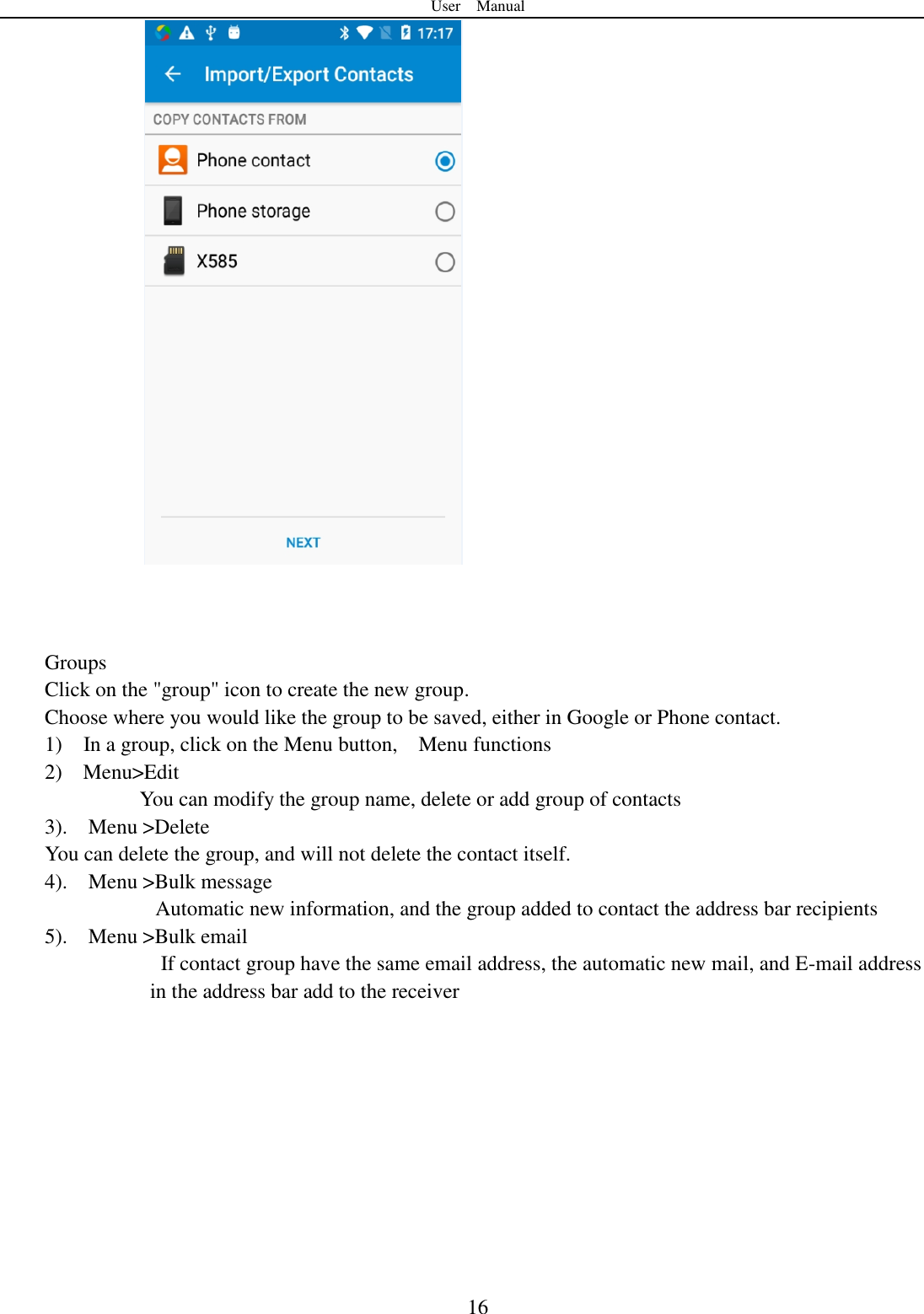 User    Manual  16     Groups Click on the "group" icon to create the new group. Choose where you would like the group to be saved, either in Google or Phone contact.   1)    In a group, click on the Menu button,    Menu functions  2)    Menu>Edit You can modify the group name, delete or add group of contacts   3).    Menu >Delete You can delete the group, and will not delete the contact itself. 4).    Menu >Bulk message           Automatic new information, and the group added to contact the address bar recipients 5).    Menu >Bulk email     If contact group have the same email address, the automatic new mail, and E-mail address in the address bar add to the receiver   