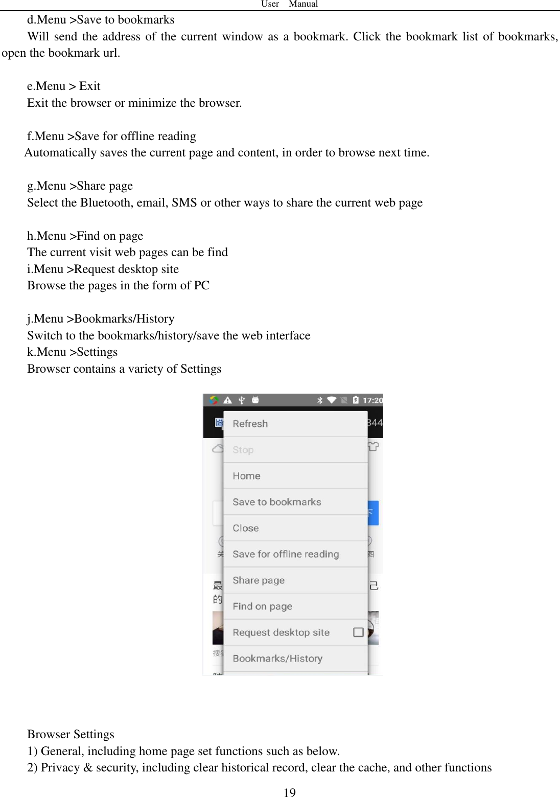 User    Manual  19 d.Menu >Save to bookmarks Will send the address of the current window as a bookmark. Click the bookmark list of bookmarks, open the bookmark url.  e.Menu > Exit Exit the browser or minimize the browser.  f.Menu >Save for offline reading Automatically saves the current page and content, in order to browse next time.  g.Menu >Share page Select the Bluetooth, email, SMS or other ways to share the current web page  h.Menu >Find on page The current visit web pages can be find i.Menu >Request desktop site Browse the pages in the form of PC  j.Menu >Bookmarks/History Switch to the bookmarks/history/save the web interface k.Menu >Settings Browser contains a variety of Settings      Browser Settings 1) General, including home page set functions such as below. 2) Privacy &amp; security, including clear historical record, clear the cache, and other functions 