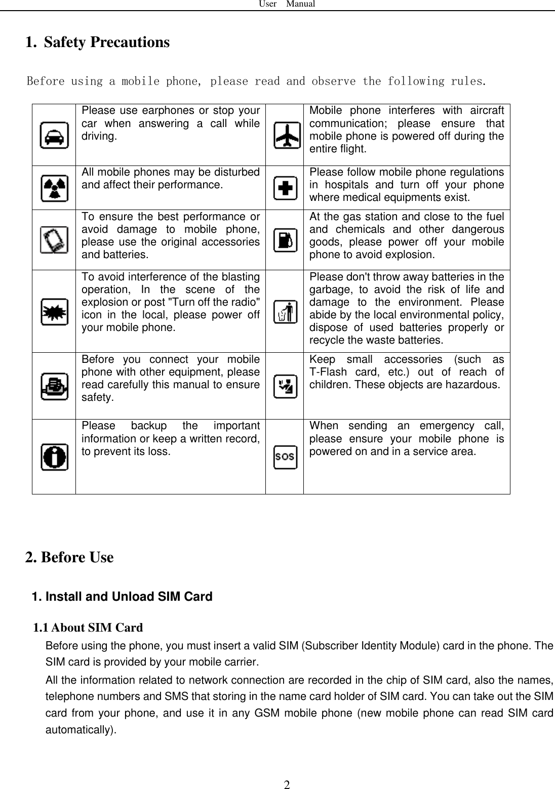 User    Manual  2 1. Safety Precautions Before using a mobile phone, please read and observe the following rules.  Please use earphones or stop your car  when  answering  a  call  while driving.  Mobile  phone  interferes  with  aircraft communication;  please  ensure  that mobile phone is powered off during the entire flight.  All mobile phones may be disturbed and affect their performance.  Please follow mobile phone regulations in  hospitals  and  turn  off  your  phone where medical equipments exist.    To ensure the best performance or avoid  damage  to  mobile  phone, please use the original accessories and batteries.  At the gas station and close to the fuel and  chemicals  and  other  dangerous goods,  please  power  off  your  mobile phone to avoid explosion.  To avoid interference of the blasting operation,  In  the  scene  of  the explosion or post "Turn off the radio" icon  in  the  local,  please  power  off your mobile phone.  Please don't throw away batteries in the garbage,  to  avoid  the  risk  of  life  and damage  to  the  environment.  Please abide by the local environmental policy, dispose  of  used  batteries  properly  or recycle the waste batteries.  Before  you  connect  your  mobile phone with other equipment, please read carefully this manual to ensure safety.  Keep  small  accessories  (such  as T-Flash  card,  etc.)  out  of  reach  of children. These objects are hazardous.    Please  backup  the  important information or keep a written record, to prevent its loss.  When  sending  an  emergency  call, please  ensure  your  mobile  phone  is powered on and in a service area.    2. Before Use 1. Install and Unload SIM Card 1.1 About SIM Card Before using the phone, you must insert a valid SIM (Subscriber Identity Module) card in the phone. The SIM card is provided by your mobile carrier. All the information related to network connection are recorded in the chip of SIM card, also the names, telephone numbers and SMS that storing in the name card holder of SIM card. You can take out the SIM card from your phone, and use it in any GSM mobile phone (new mobile phone can read SIM card automatically).   