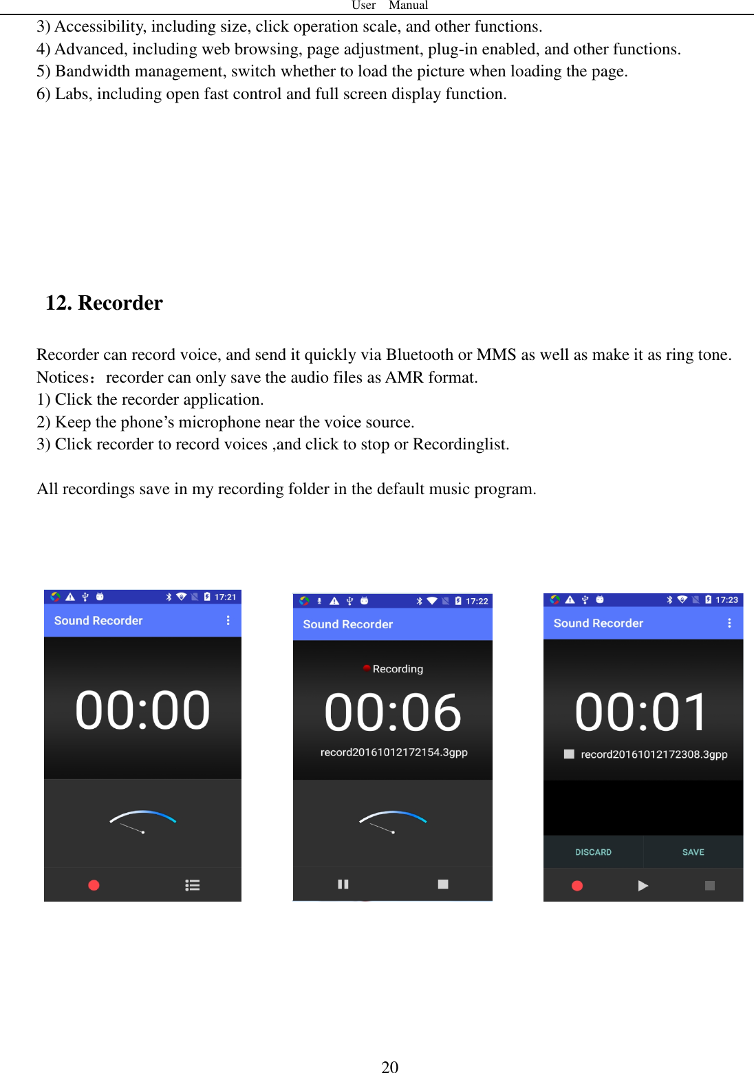 User    Manual  20 3) Accessibility, including size, click operation scale, and other functions. 4) Advanced, including web browsing, page adjustment, plug-in enabled, and other functions. 5) Bandwidth management, switch whether to load the picture when loading the page. 6) Labs, including open fast control and full screen display function.        12. Recorder Recorder can record voice, and send it quickly via Bluetooth or MMS as well as make it as ring tone. Notices：recorder can only save the audio files as AMR format. 1) Click the recorder application. 2) Keep the phone‟s microphone near the voice source. 3) Click recorder to record voices ,and click to stop or Recordinglist.  All recordings save in my recording folder in the default music program.                        