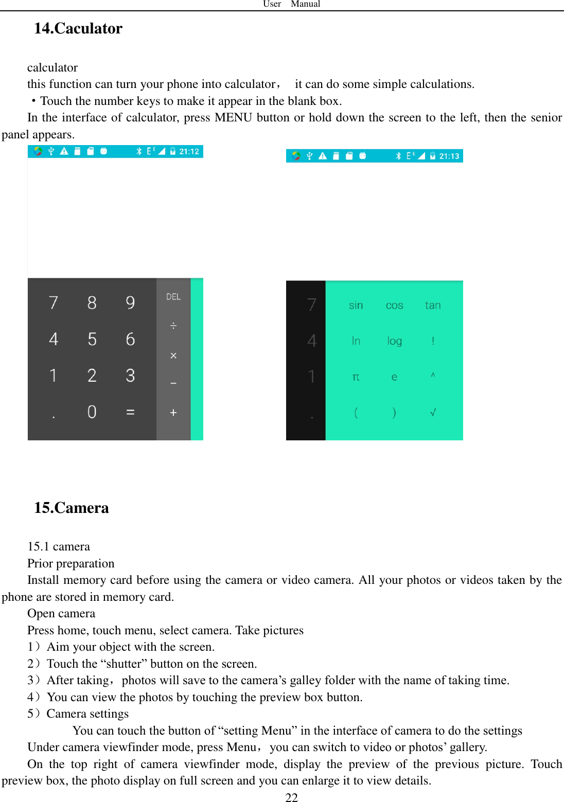 User    Manual  22 14.Caculator calculator this function can turn your phone into calculator，  it can do some simple calculations. &middot;Touch the number keys to make it appear in the blank box. In the interface of calculator, press MENU button or hold down the screen to the left, then the senior panel appears.                  15.Camera   15.1 camera Prior preparation Install memory card before using the camera or video camera. All your photos or videos taken by the phone are stored in memory card. Open camera Press home, touch menu, select camera. Take pictures 1）Aim your object with the screen. 2）Touch the &ldquo;shutter&rdquo; button on the screen. 3）After taking，photos will save to the camera‟s galley folder with the name of taking time. 4）You can view the photos by touching the preview box button. 5）Camera settings        You can touch the button of &ldquo;setting Menu&rdquo; in the interface of camera to do the settings Under camera viewfinder mode, press Menu，you can switch to video or photos‟ gallery. On  the  top  right  of  camera  viewfinder  mode,  display  the  preview  of  the  previous  picture.  Touch preview box, the photo display on full screen and you can enlarge it to view details. 